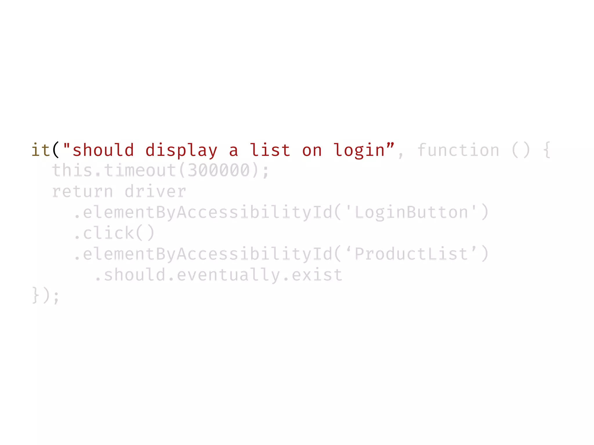 it("should display a list on login”, function () {
this.timeout(300000);
return driver
.elementByAccessibilityId('LoginButton')
.click()
.elementByAccessibilityId(‘ProductList’)
.should.eventually.exist
});
 