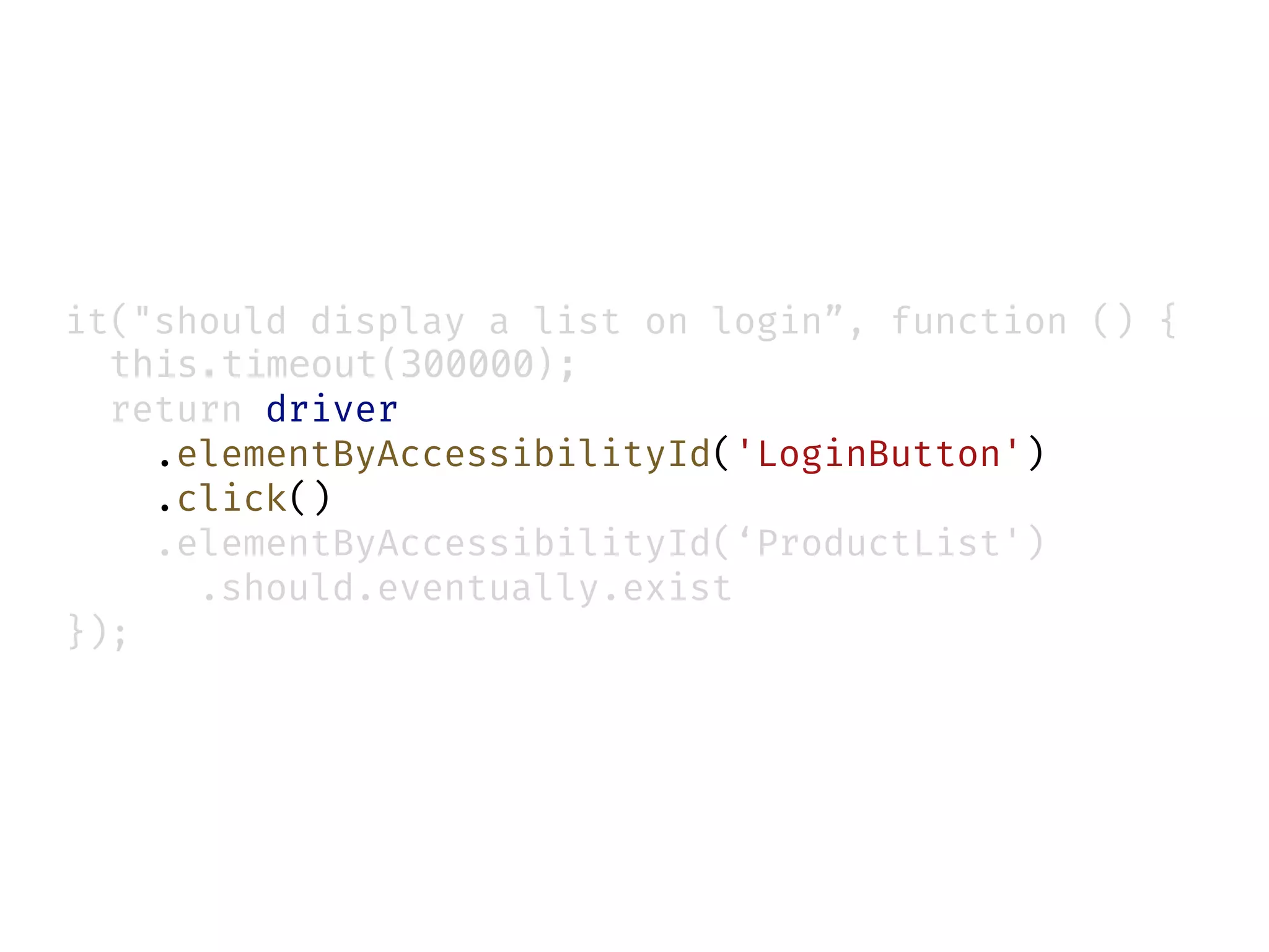 it("should display a list on login”, function () {
this.timeout(300000);
return driver
.elementByAccessibilityId('LoginButton')
.click()
.elementByAccessibilityId(‘ProductList')
.should.eventually.exist
});
 