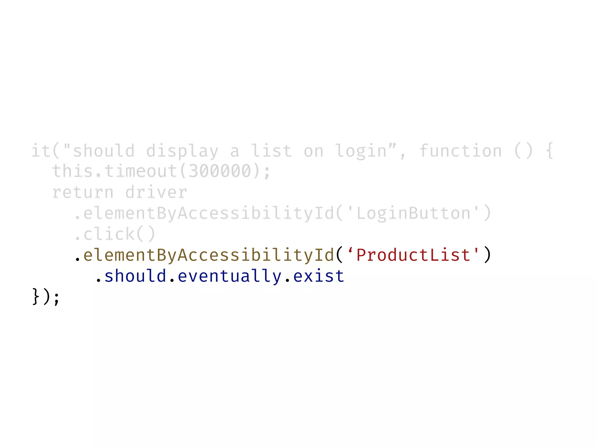 it("should display a list on login”, function () {
this.timeout(300000);
return driver
.elementByAccessibilityId('LoginButton')
.click()
.elementByAccessibilityId(‘ProductList')
.should.eventually.exist
});
 