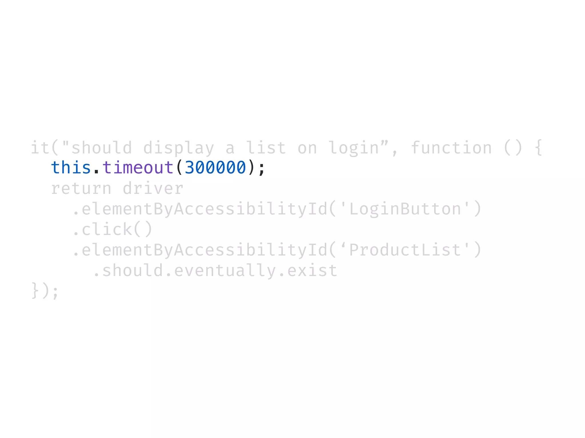 it("should display a list on login”, function () {
this.timeout(300000);
return driver
.elementByAccessibilityId('LoginButton')
.click()
.elementByAccessibilityId(‘ProductList')
.should.eventually.exist
});
 