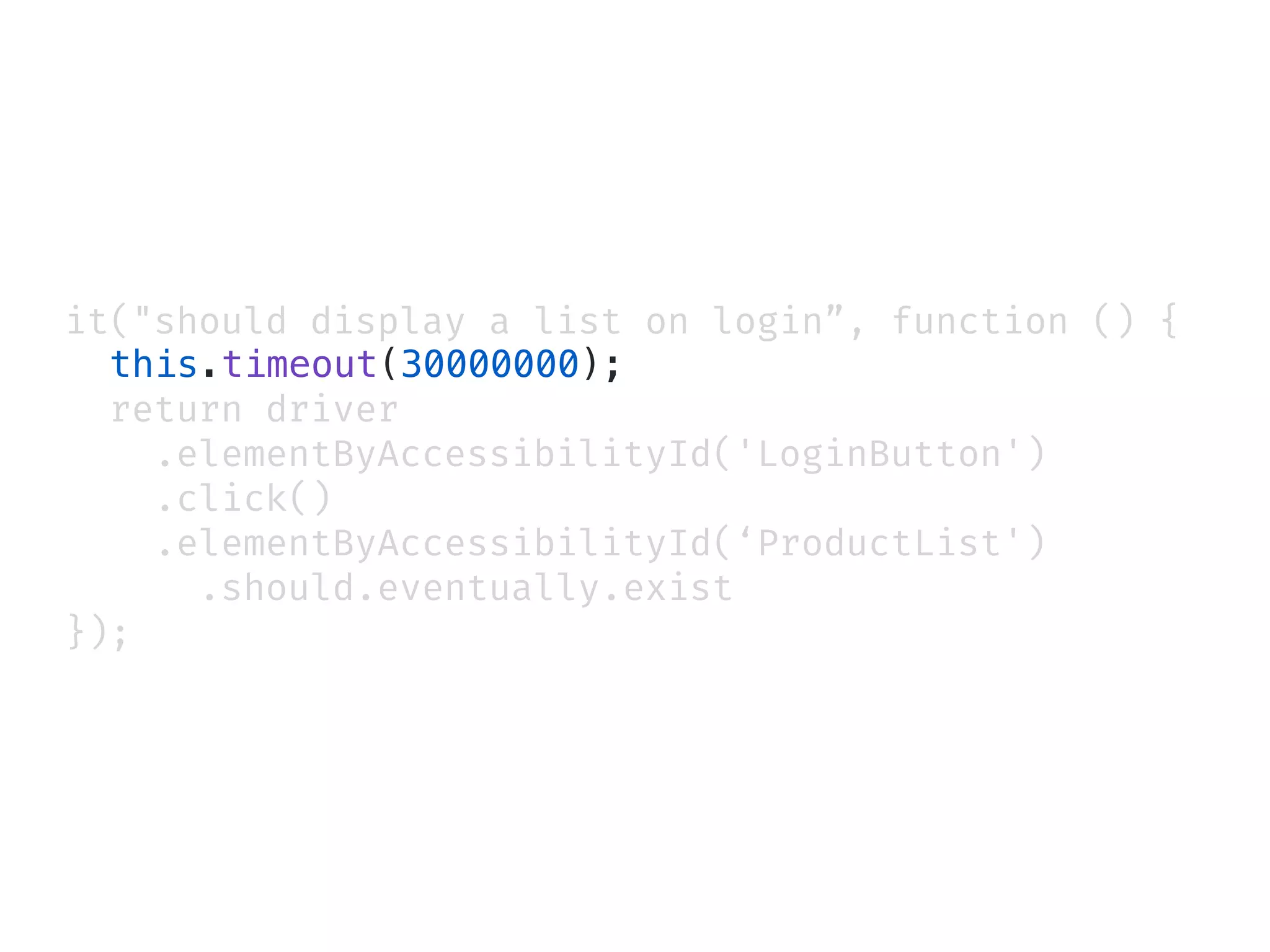 it("should display a list on login”, function () {
this.timeout(30000000);
return driver
.elementByAccessibilityId('LoginButton')
.click()
.elementByAccessibilityId(‘ProductList')
.should.eventually.exist
});
 