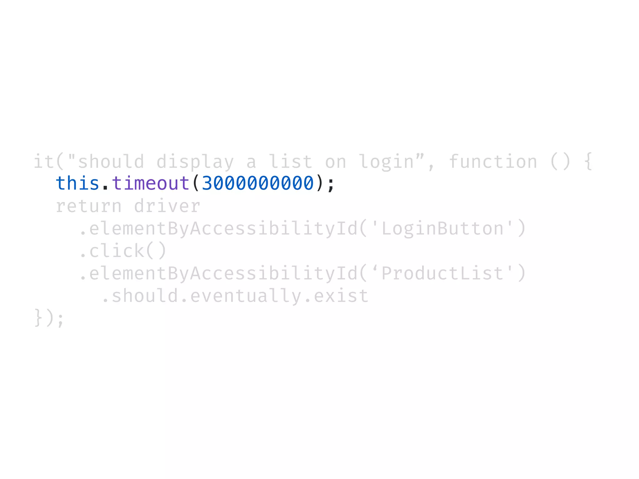 it("should display a list on login”, function () {
this.timeout(3000000000);
return driver
.elementByAccessibilityId('LoginButton')
.click()
.elementByAccessibilityId(‘ProductList')
.should.eventually.exist
});
 
