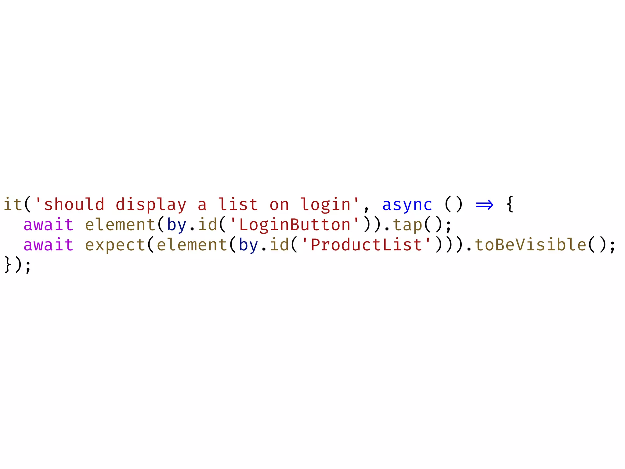 it('should display a list on login', async () !=> {
await element(by.id('LoginButton')).tap();
await expect(element(by.id('ProductList'))).toBeVisible();
});
 