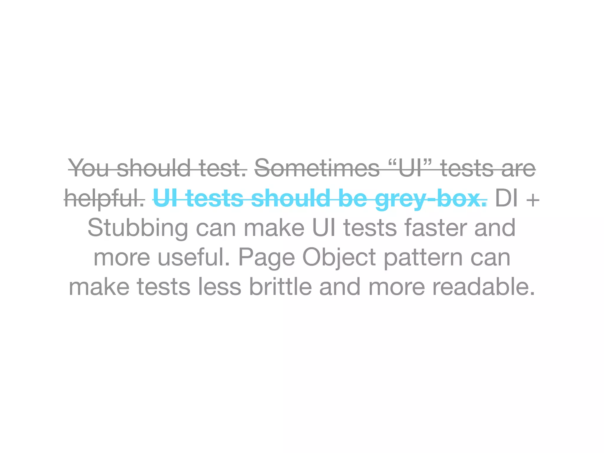 You should test. Sometimes “UI” tests are
helpful. UI tests should be grey-box. DI +
Stubbing can make UI tests faster and
more useful. Page Object pattern can
make tests less brittle and more readable.
 