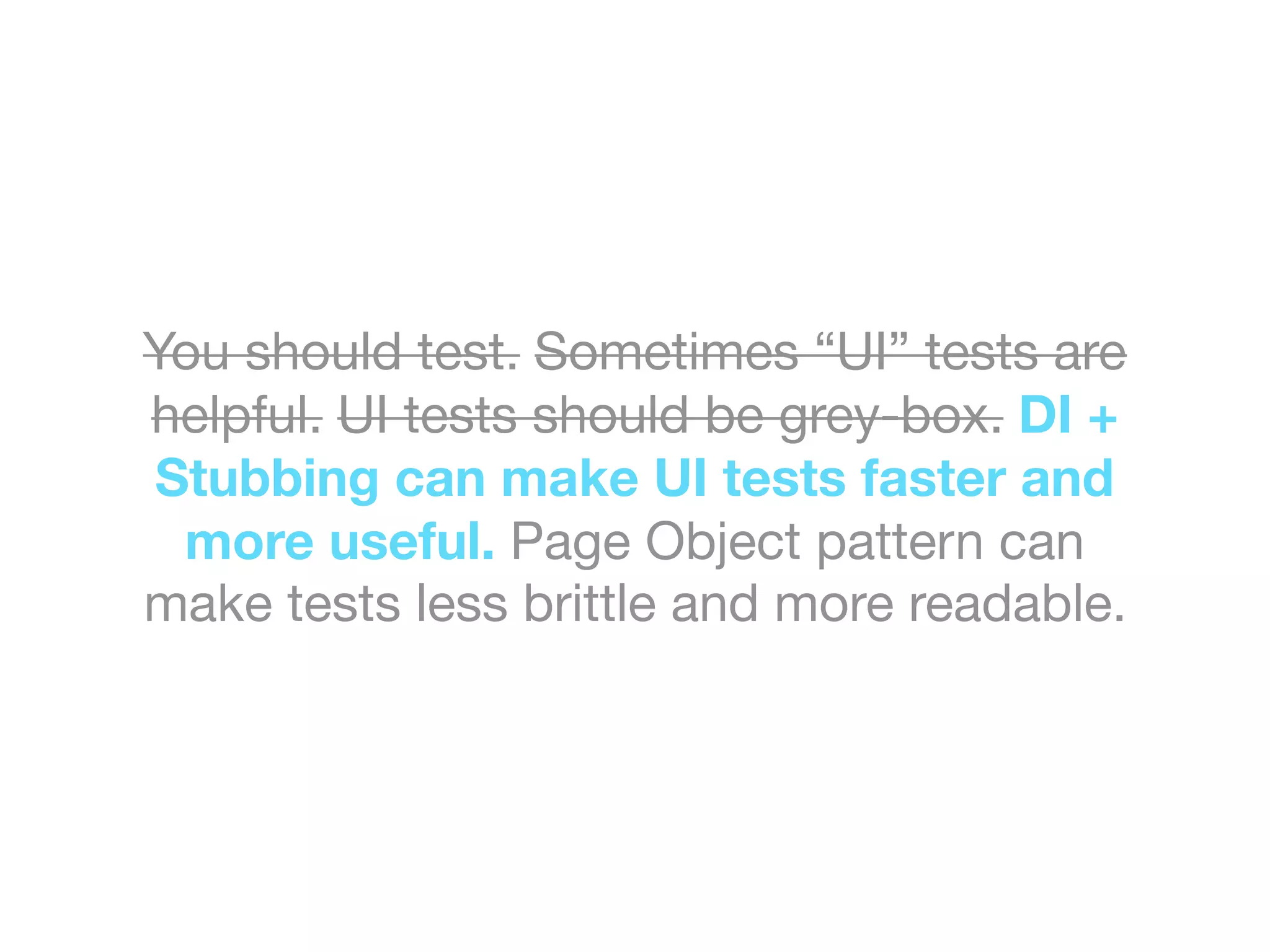 You should test. Sometimes “UI” tests are
helpful. UI tests should be grey-box. DI +
Stubbing can make UI tests faster and
more useful. Page Object pattern can
make tests less brittle and more readable.
 