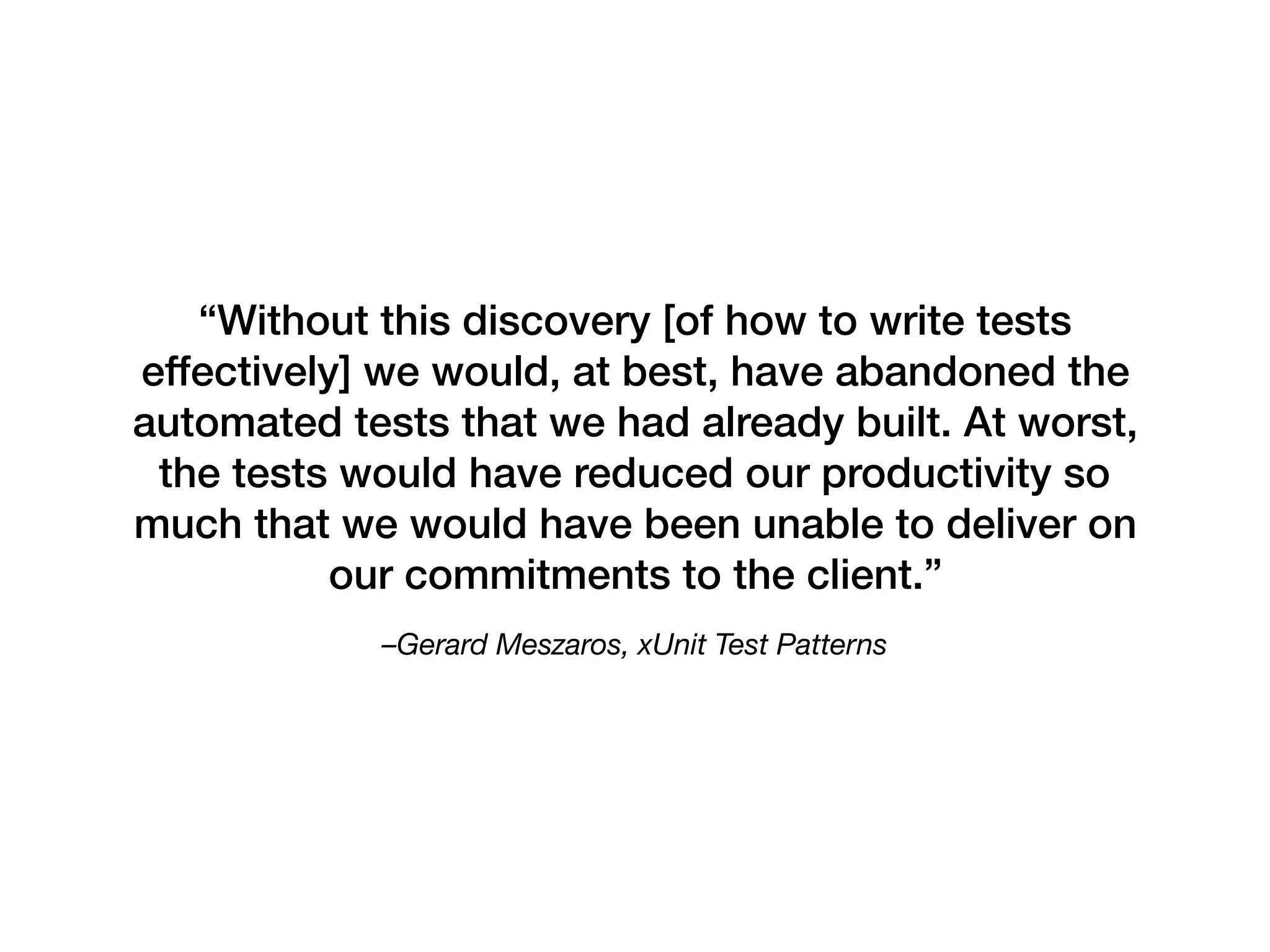 –Gerard Meszaros, xUnit Test Patterns
“Without this discovery [of how to write tests
effectively] we would, at best, have abandoned the
automated tests that we had already built. At worst,
the tests would have reduced our productivity so
much that we would have been unable to deliver on
our commitments to the client.”
 