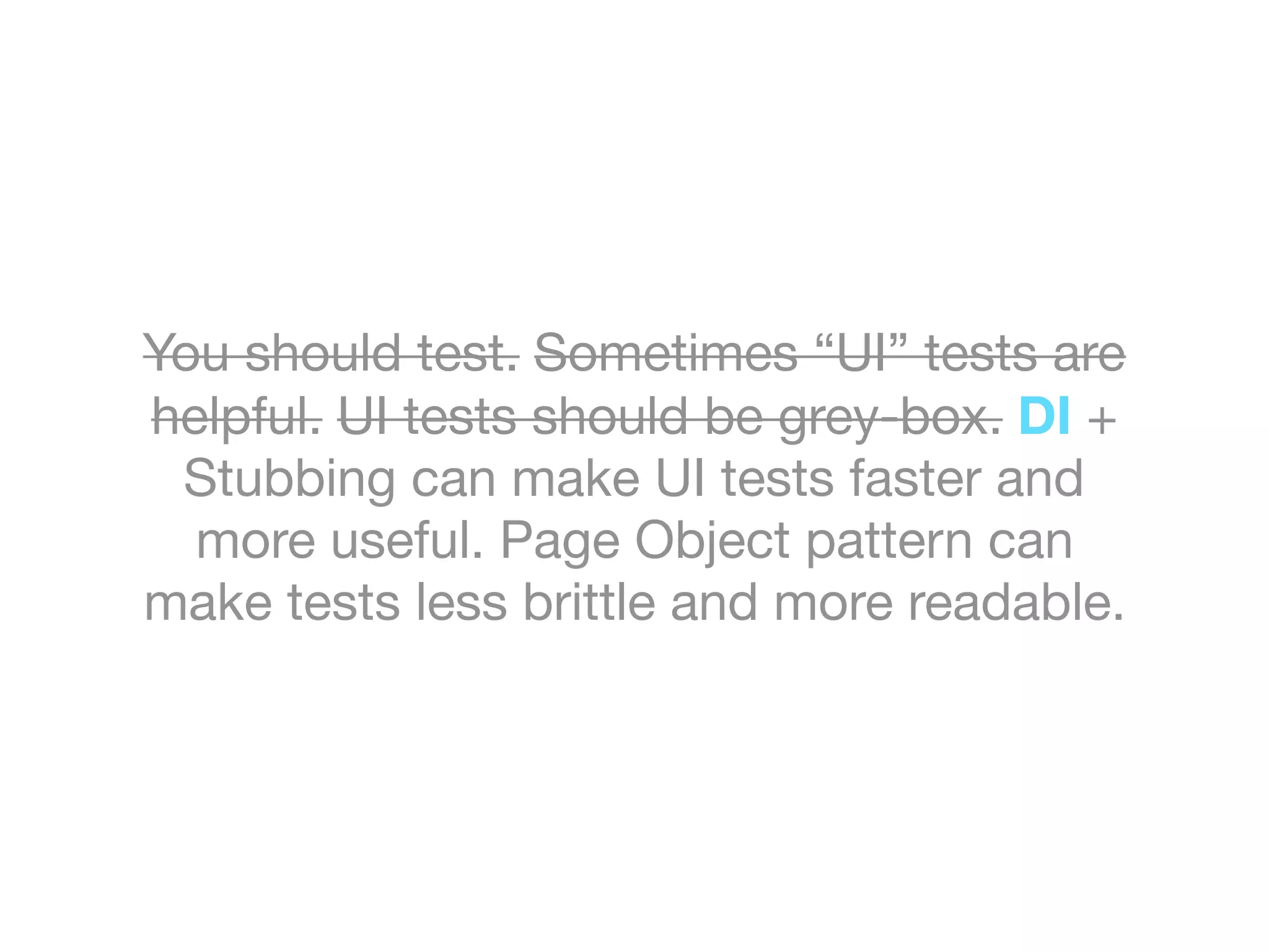 You should test. Sometimes “UI” tests are
helpful. UI tests should be grey-box. DI +
Stubbing can make UI tests faster and
more useful. Page Object pattern can
make tests less brittle and more readable.
 