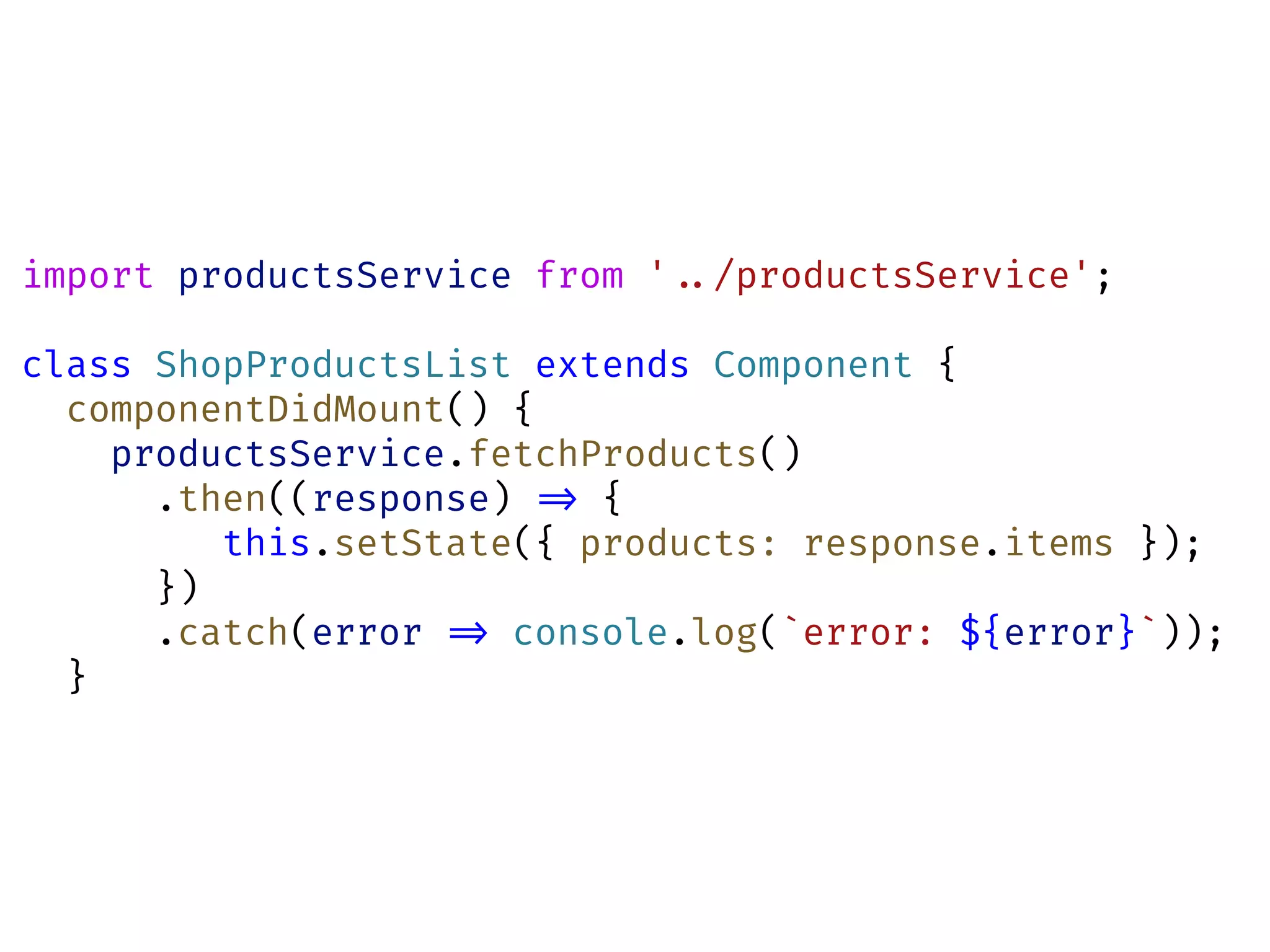 import productsService from '!../productsService';
class ShopProductsList extends Component {
componentDidMount() {
productsService.fetchProducts()
.then((response) !=> {
this.setState({ products: response.items });
})
.catch(error !=> console.log(`error: ${error}`));
}
 