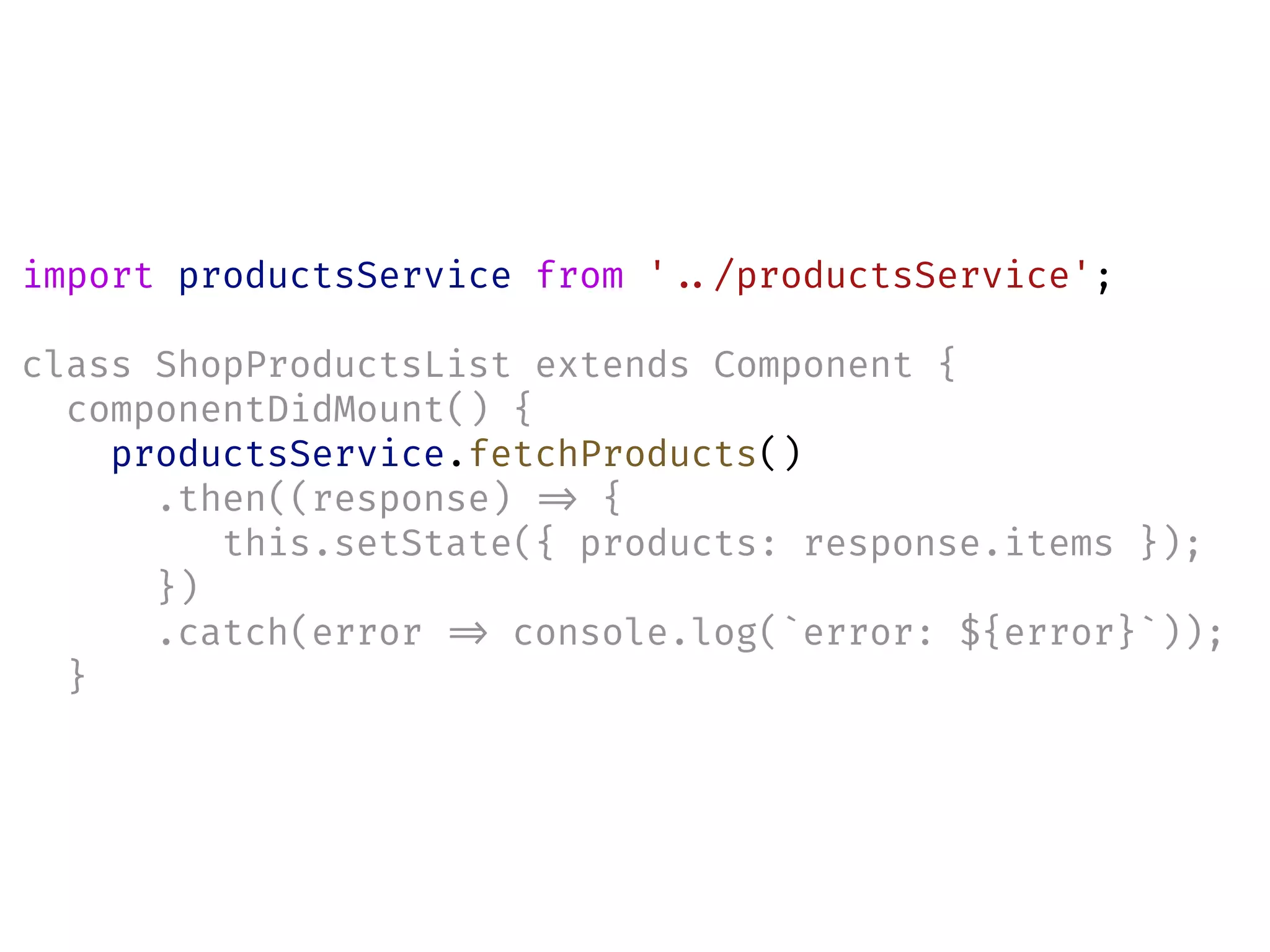 import productsService from '!../productsService';
class ShopProductsList extends Component {
componentDidMount() {
productsService.fetchProducts()
.then((response) !=> {
this.setState({ products: response.items });
})
.catch(error !=> console.log(`error: ${error}`));
}
 
