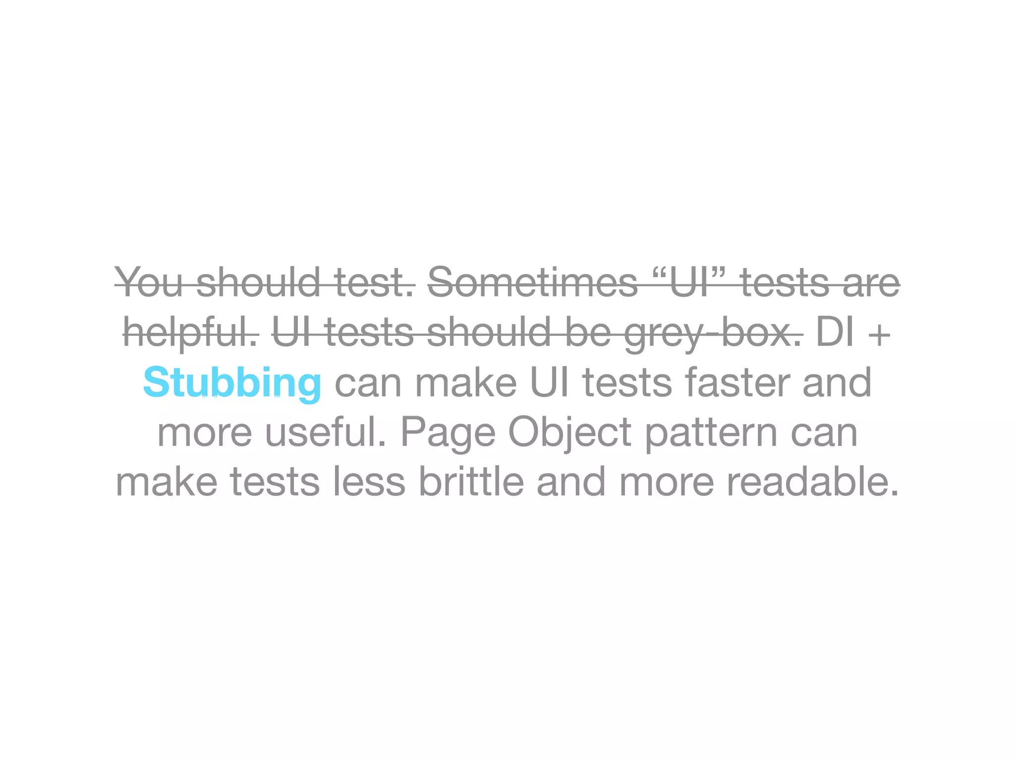 You should test. Sometimes “UI” tests are
helpful. UI tests should be grey-box. DI +
Stubbing can make UI tests faster and
more useful. Page Object pattern can
make tests less brittle and more readable.
 