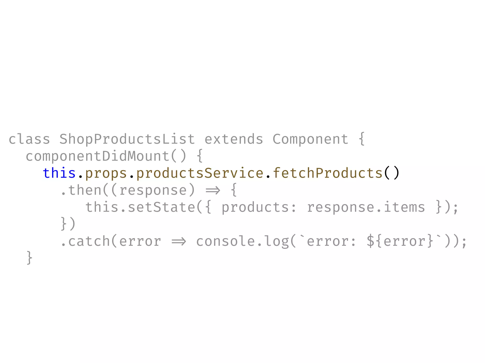 class ShopProductsList extends Component {
componentDidMount() {
this.props.productsService.fetchProducts()
.then((response) !=> {
this.setState({ products: response.items });
})
.catch(error !=> console.log(`error: ${error}`));
}
 