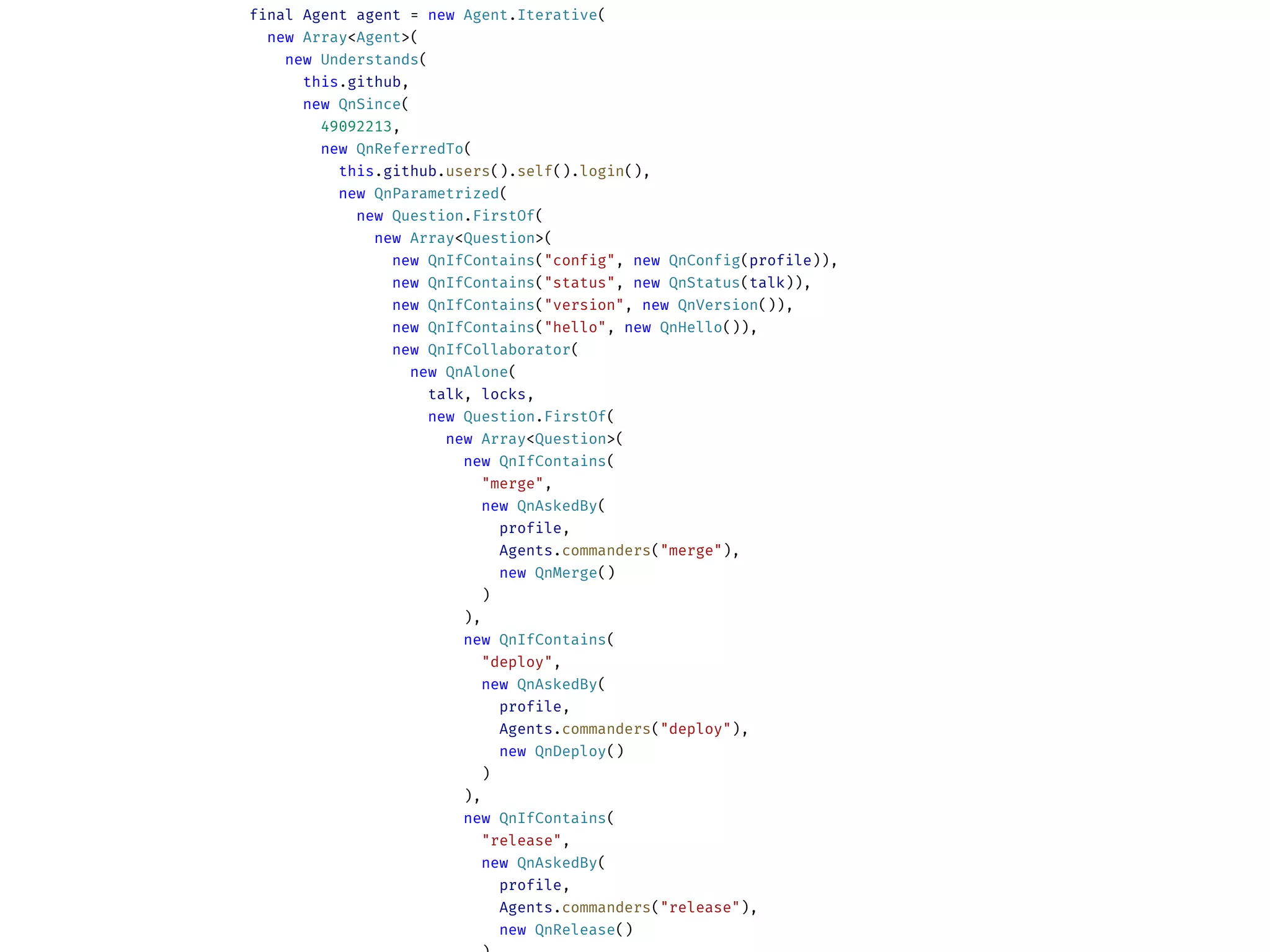 final Agent agent = new Agent.Iterative(
new Array<Agent>(
new Understands(
this.github,
new QnSince(
49092213,
new QnReferredTo(
this.github.users().self().login(),
new QnParametrized(
new Question.FirstOf(
new Array<Question>(
new QnIfContains("config", new QnConfig(profile)),
new QnIfContains("status", new QnStatus(talk)),
new QnIfContains("version", new QnVersion()),
new QnIfContains("hello", new QnHello()),
new QnIfCollaborator(
new QnAlone(
talk, locks,
new Question.FirstOf(
new Array<Question>(
new QnIfContains(
"merge",
new QnAskedBy(
profile,
Agents.commanders("merge"),
new QnMerge()
)
),
new QnIfContains(
"deploy",
new QnAskedBy(
profile,
Agents.commanders("deploy"),
new QnDeploy()
)
),
new QnIfContains(
"release",
new QnAskedBy(
profile,
Agents.commanders("release"),
new QnRelease()
 