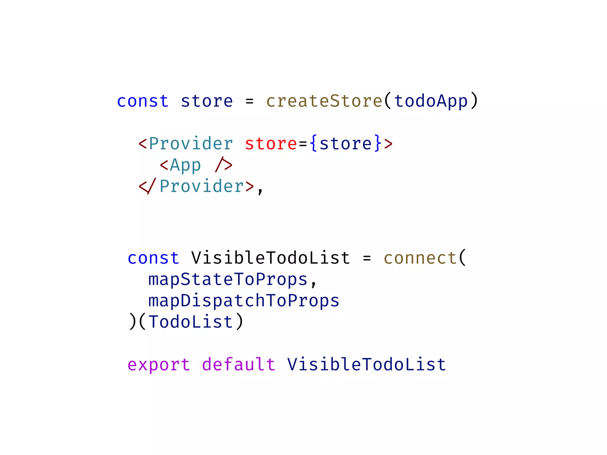 const store = createStore(todoApp)
<Provider store={store}>
<App !/>
!</Provider>,
const VisibleTodoList = connect(
mapStateToProps,
mapDispatchToProps
)(TodoList)
export default VisibleTodoList
 