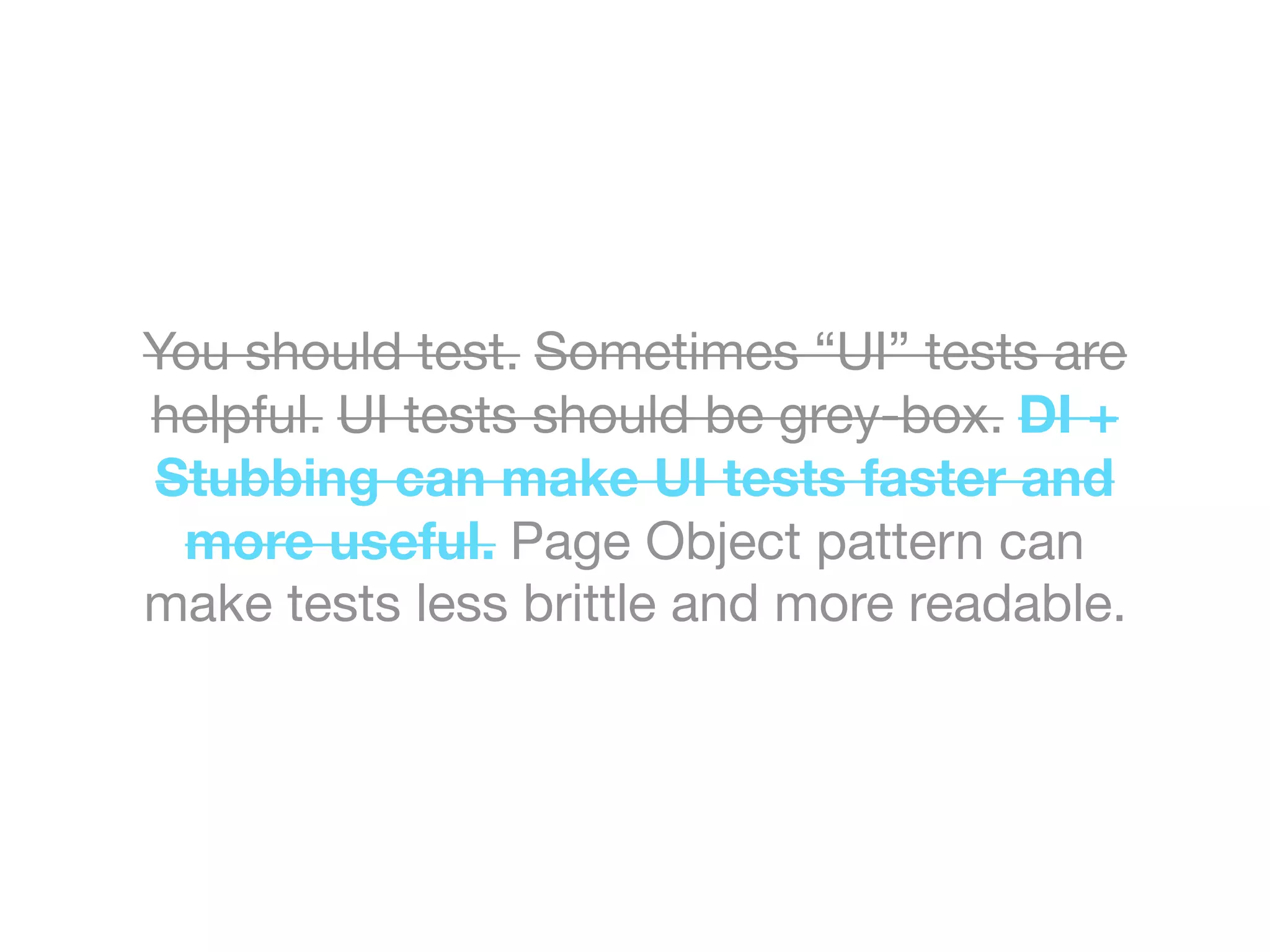 You should test. Sometimes “UI” tests are
helpful. UI tests should be grey-box. DI +
Stubbing can make UI tests faster and
more useful. Page Object pattern can
make tests less brittle and more readable.
 
