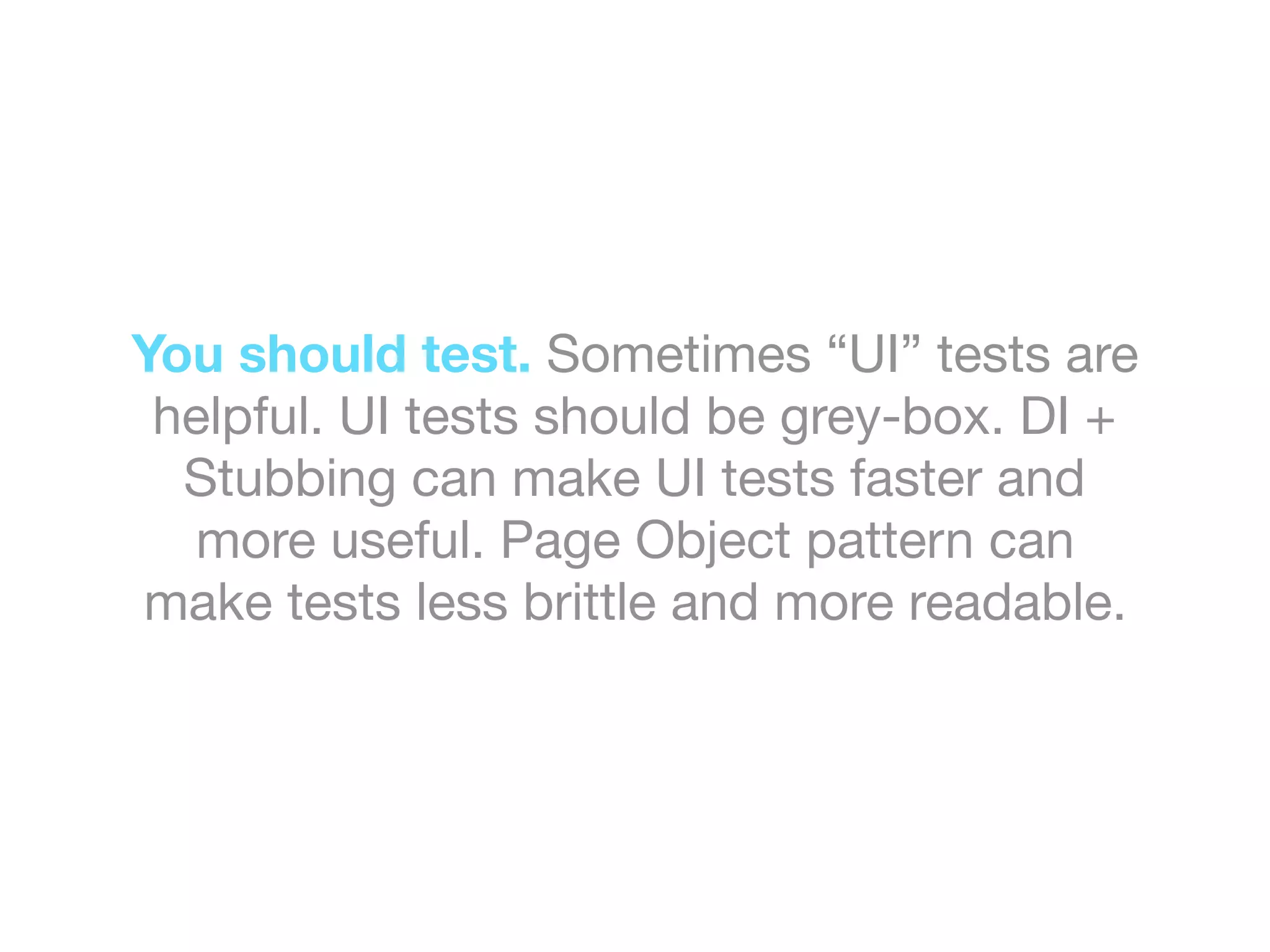 You should test. Sometimes “UI” tests are
helpful. UI tests should be grey-box. DI +
Stubbing can make UI tests faster and
more useful. Page Object pattern can
make tests less brittle and more readable.
 