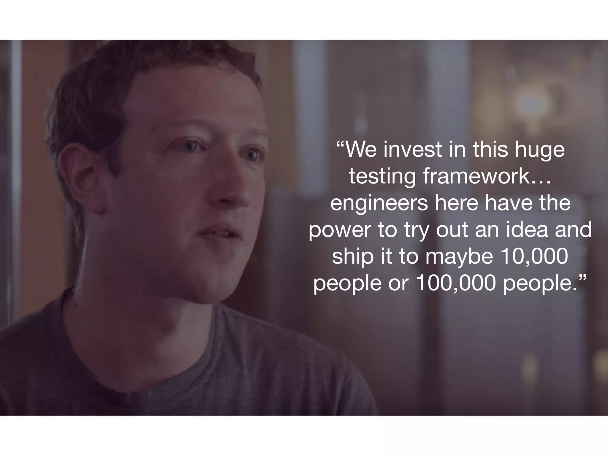 “We invest in this huge
testing framework…
engineers here have the
power to try out an idea and
ship it to maybe 10,000
people or 100,000 people.”
 