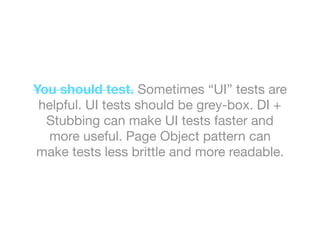 You should test. Sometimes “UI” tests are
helpful. UI tests should be grey-box. DI +
Stubbing can make UI tests faster and
more useful. Page Object pattern can
make tests less brittle and more readable.
 