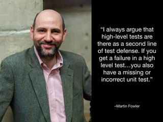 –Martin Fowler
“I always argue that
high-level tests are
there as a second line
of test defense. If you
get a failure in a high
level test…you also
have a missing or
incorrect unit test.”
 