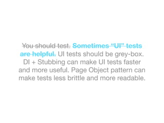 You should test. Sometimes “UI” tests
are helpful. UI tests should be grey-box.
DI + Stubbing can make UI tests faster
and more useful. Page Object pattern can
make tests less brittle and more readable.
 