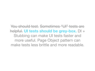 You should test. Sometimes “UI” tests are
helpful. UI tests should be grey-box. DI +
Stubbing can make UI tests faster and
more useful. Page Object pattern can
make tests less brittle and more readable.
 