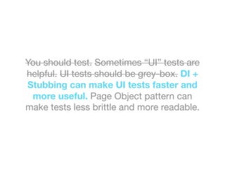 You should test. Sometimes “UI” tests are
helpful. UI tests should be grey-box. DI +
Stubbing can make UI tests faster and
more useful. Page Object pattern can
make tests less brittle and more readable.
 