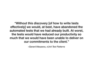 –Gerard Meszaros, xUnit Test Patterns
“Without this discovery [of how to write tests
effectively] we would, at best, have abandoned the
automated tests that we had already built. At worst,
the tests would have reduced our productivity so
much that we would have been unable to deliver on
our commitments to the client.”
 