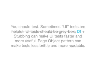 You should test. Sometimes “UI” tests are
helpful. UI tests should be grey-box. DI +
Stubbing can make UI tests faster and
more useful. Page Object pattern can
make tests less brittle and more readable.
 