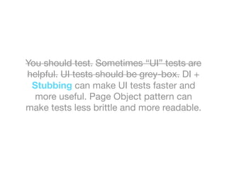 You should test. Sometimes “UI” tests are
helpful. UI tests should be grey-box. DI +
Stubbing can make UI tests faster and
more useful. Page Object pattern can
make tests less brittle and more readable.
 