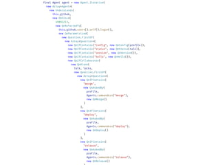 final Agent agent = new Agent.Iterative(
new Array<Agent>(
new Understands(
this.github,
new QnSince(
49092213,
new QnReferredTo(
this.github.users().self().login(),
new QnParametrized(
new Question.FirstOf(
new Array<Question>(
new QnIfContains("config", new QnConfig(profile)),
new QnIfContains("status", new QnStatus(talk)),
new QnIfContains("version", new QnVersion()),
new QnIfContains("hello", new QnHello()),
new QnIfCollaborator(
new QnAlone(
talk, locks,
new Question.FirstOf(
new Array<Question>(
new QnIfContains(
"merge",
new QnAskedBy(
profile,
Agents.commanders("merge"),
new QnMerge()
)
),
new QnIfContains(
"deploy",
new QnAskedBy(
profile,
Agents.commanders("deploy"),
new QnDeploy()
)
),
new QnIfContains(
"release",
new QnAskedBy(
profile,
Agents.commanders("release"),
new QnRelease()
 