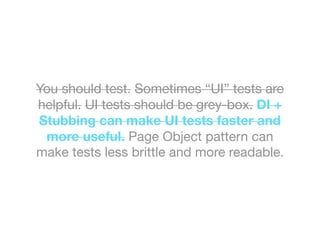 You should test. Sometimes “UI” tests are
helpful. UI tests should be grey-box. DI +
Stubbing can make UI tests faster and
more useful. Page Object pattern can
make tests less brittle and more readable.
 