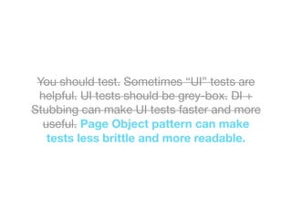 You should test. Sometimes “UI” tests are
helpful. UI tests should be grey-box. DI +
Stubbing can make UI tests faster and more
useful. Page Object pattern can make
tests less brittle and more readable.
 