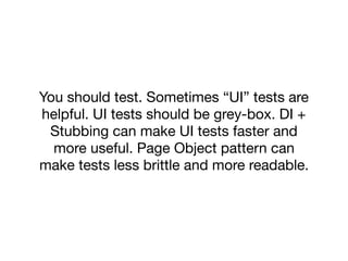 You should test. Sometimes “UI” tests are
helpful. UI tests should be grey-box. DI +
Stubbing can make UI tests faster and
more useful. Page Object pattern can
make tests less brittle and more readable.
 