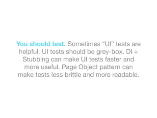You should test. Sometimes “UI” tests are
helpful. UI tests should be grey-box. DI +
Stubbing can make UI tests faster and
more useful. Page Object pattern can
make tests less brittle and more readable.
 