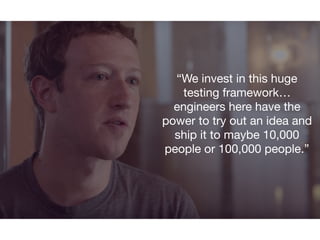 “We invest in this huge
testing framework…
engineers here have the
power to try out an idea and
ship it to maybe 10,000
people or 100,000 people.”
 