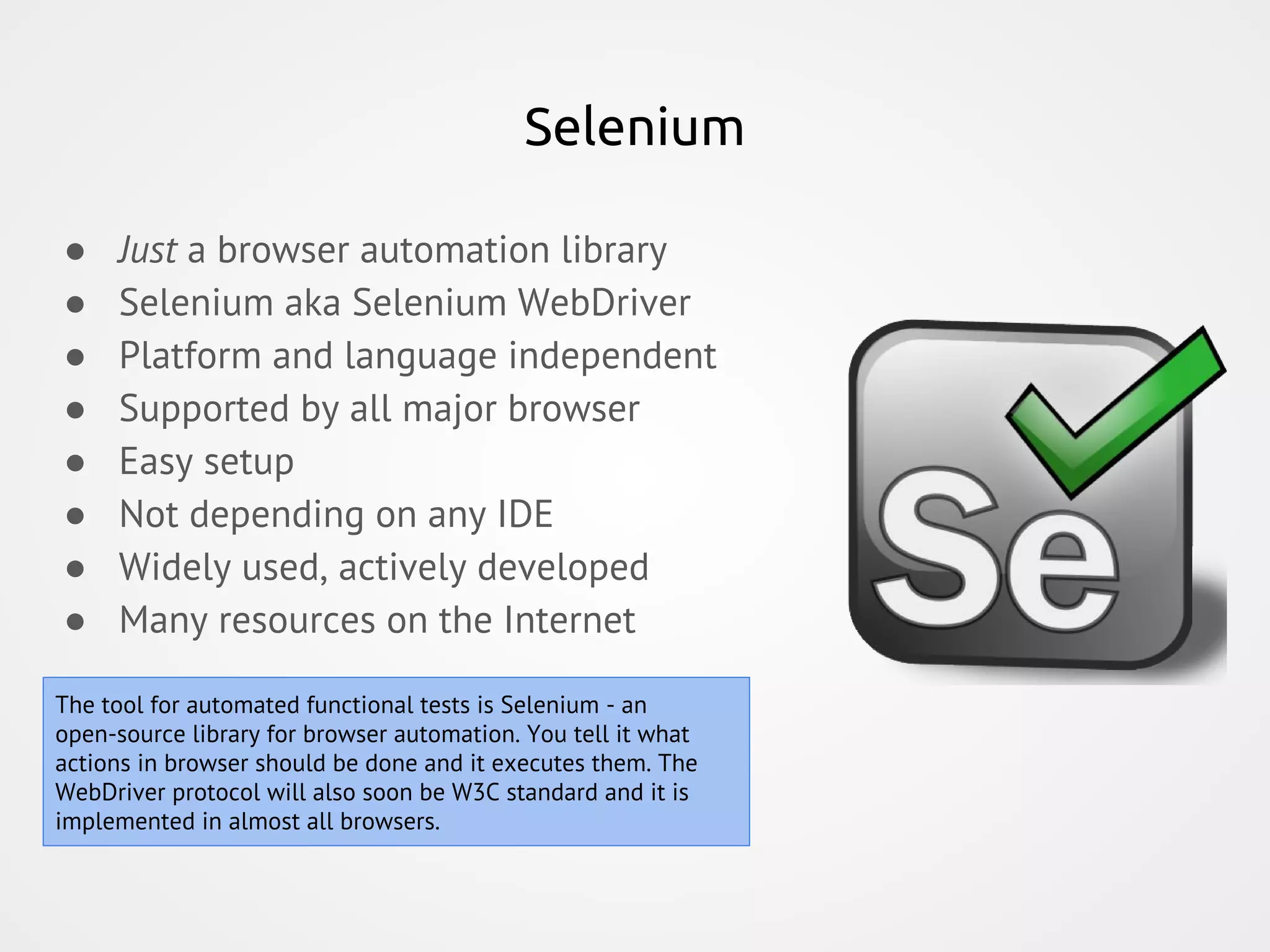 Selenium ● Just a browser automation library ● Selenium aka Selenium WebDriver ● Platform and language independent ● Supported by all major browser ● Easy setup ● Not depending on any IDE ● Widely used, actively developed ● Many resources on the Internet The tool for automated functional tests is Selenium - an open-source library for browser automation. You tell it what actions in browser should be done and it executes them. The WebDriver protocol will also soon be W3C standard and it is implemented in almost all browsers. 