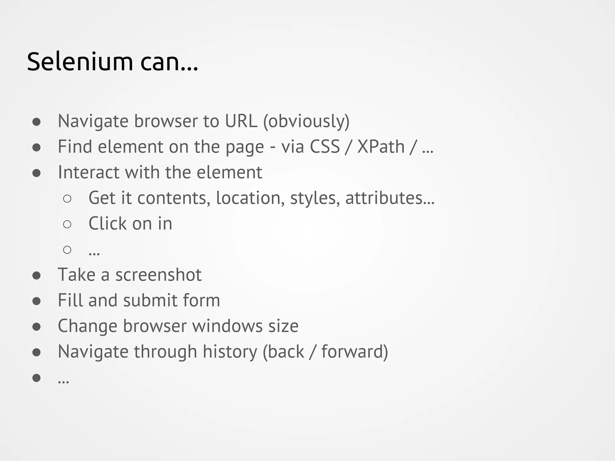 Selenium can... ● Navigate browser to URL (obviously) ● Find element on the page - via CSS / XPath / ... ● Interact with the element ○ Get it contents, location, styles, attributes... ○ Click on in ○ ... ● Take a screenshot ● Fill and submit form ● Change browser windows size ● Navigate through history (back / forward) ● ... 