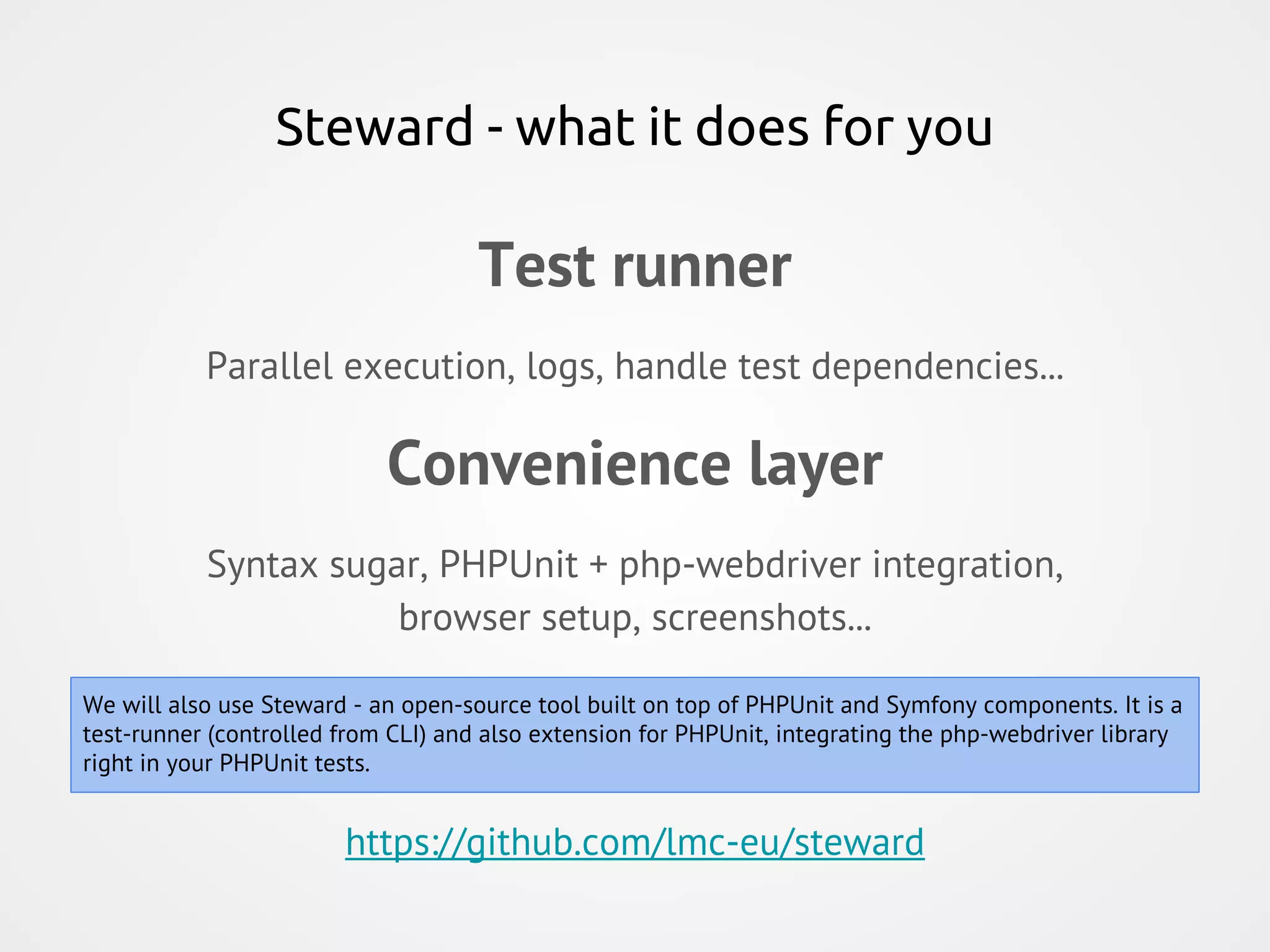 Steward - what it does for you Test runner Parallel execution, logs, handle test dependencies... Convenience layer Syntax sugar, PHPUnit + php-webdriver integration, browser setup, screenshots... https://github.com/lmc-eu/steward We will also use Steward - an open-source tool built on top of PHPUnit and Symfony components. It is a test-runner (controlled from CLI) and also extension for PHPUnit, integrating the php-webdriver library right in your PHPUnit tests. 