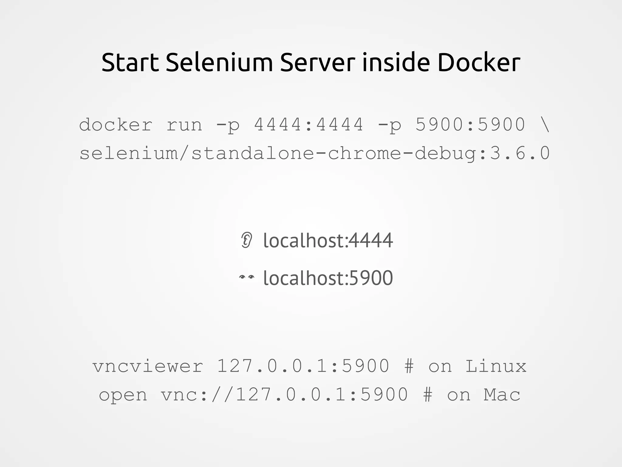 Start Selenium Server inside Docker docker run -p 4444:4444 -p 5900:5900 selenium/standalone-chrome-debug:3.6.0 localhost:4444 localhost:5900 vncviewer 127.0.0.1:5900 # on Linux open vnc://127.0.0.1:5900 # on Mac 