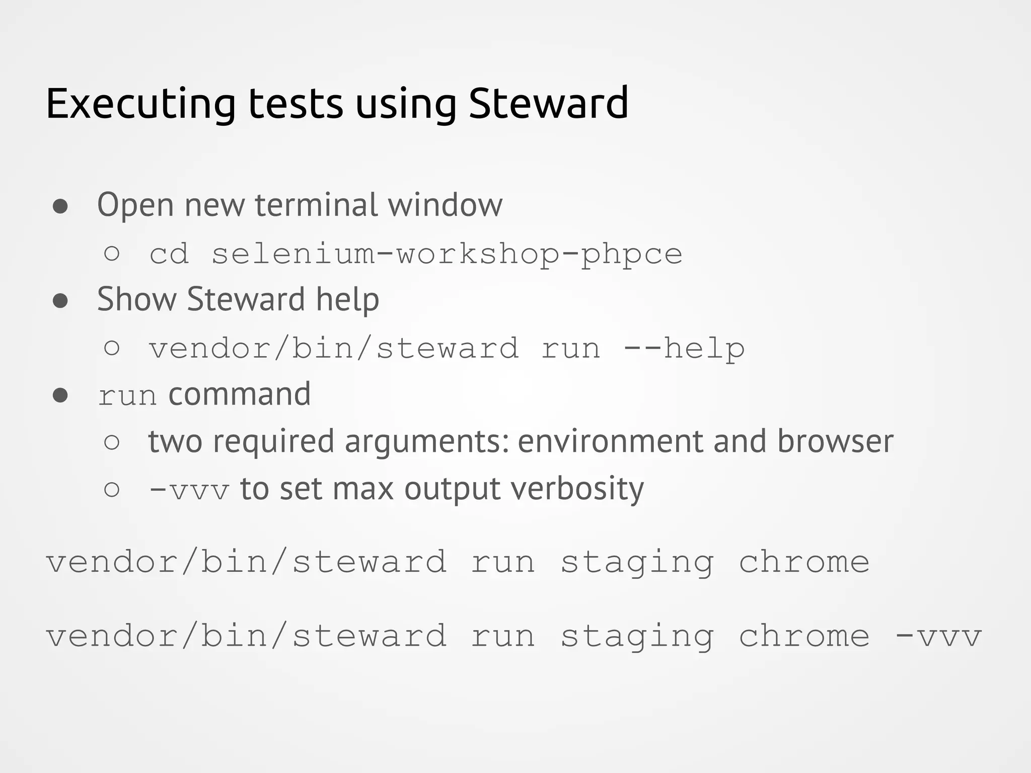 Executing tests using Steward ● Open new terminal window ○ cd selenium-workshop-phpce ● Show Steward help ○ vendor/bin/steward run --help ● run command ○ two required arguments: environment and browser ○ -vvv to set max output verbosity vendor/bin/steward run staging chrome vendor/bin/steward run staging chrome -vvv 