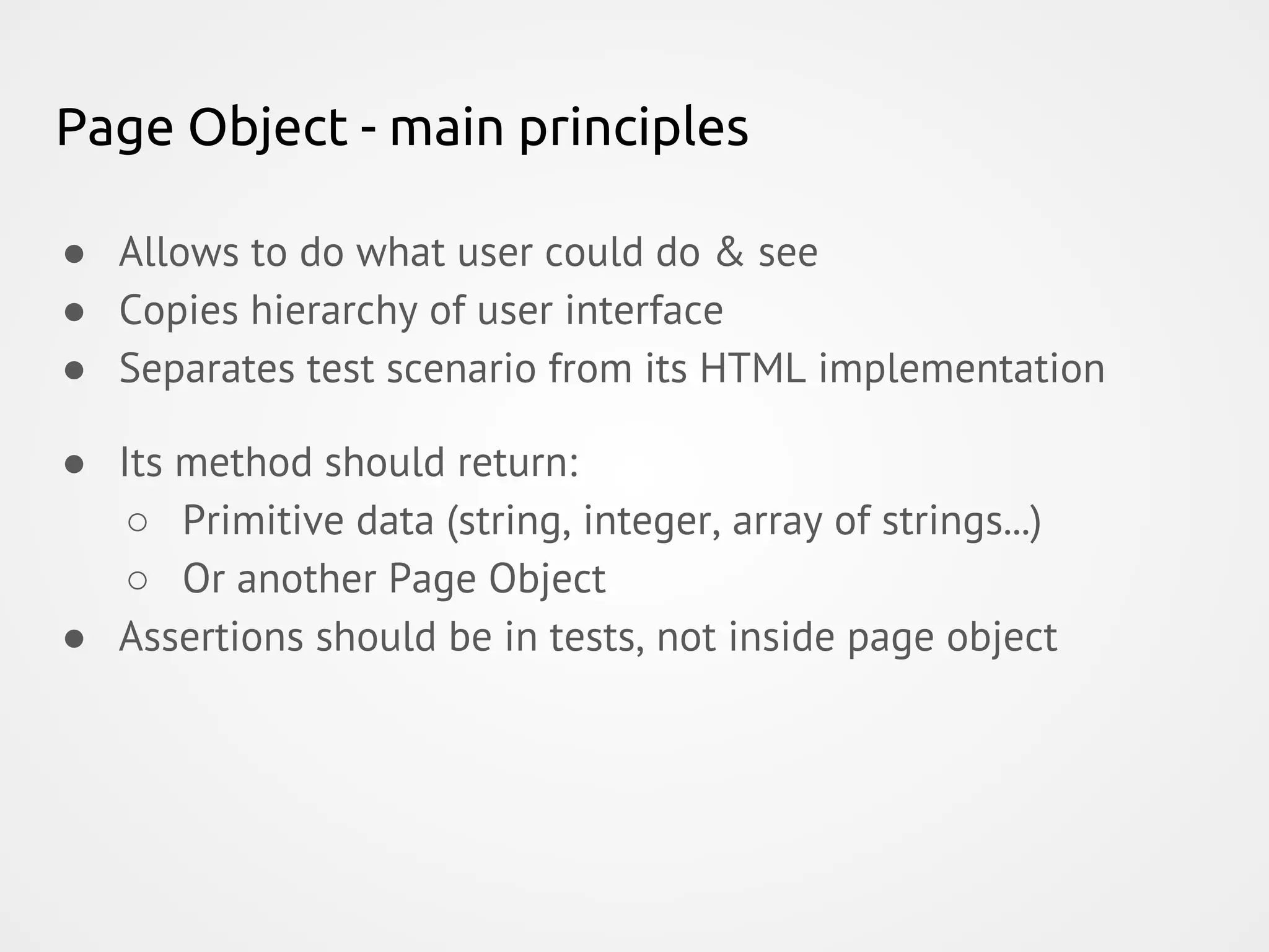 ● Allows to do what user could do & see ● Copies hierarchy of user interface ● Separates test scenario from its HTML implementation ● Its method should return: ○ Primitive data (string, integer, array of strings...) ○ Or another Page Object ● Assertions should be in tests, not inside page object Page Object - main principles 