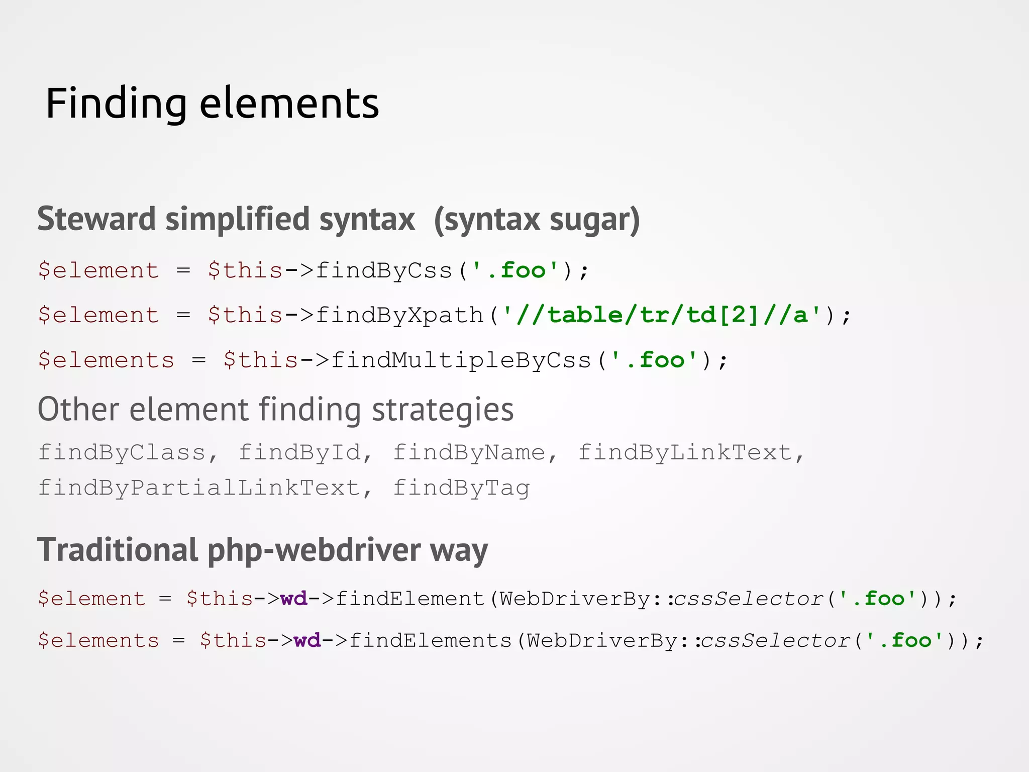 Finding elements Steward simplified syntax (syntax sugar) $element = $this->findByCss('.foo'); $element = $this->findByXpath('//table/tr/td[2]//a'); $elements = $this->findMultipleByCss('.foo'); Other element finding strategies findByClass, findById, findByName, findByLinkText, findByPartialLinkText, findByTag Traditional php-webdriver way $element = $this->wd->findElement(WebDriverBy::cssSelector('.foo')); $elements = $this->wd->findElements(WebDriverBy::cssSelector('.foo')); 