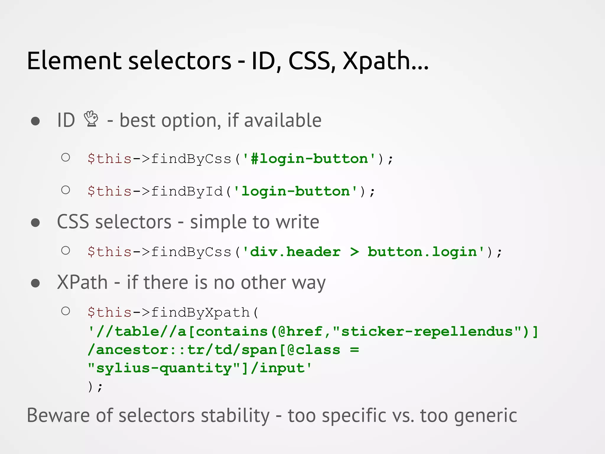 Element selectors - ID, CSS, Xpath... ● ID - best option, if available ○ $this->findByCss('#login-button'); ○ $this->findById('login-button'); ● CSS selectors - simple to write ○ $this->findByCss('div.header > button.login'); ● XPath - if there is no other way ○ $this->findByXpath( '//table//a[contains(@href,"sticker-repellendus")] /ancestor::tr/td/span[@class = "sylius-quantity"]/input' ); Beware of selectors stability - too specific vs. too generic 