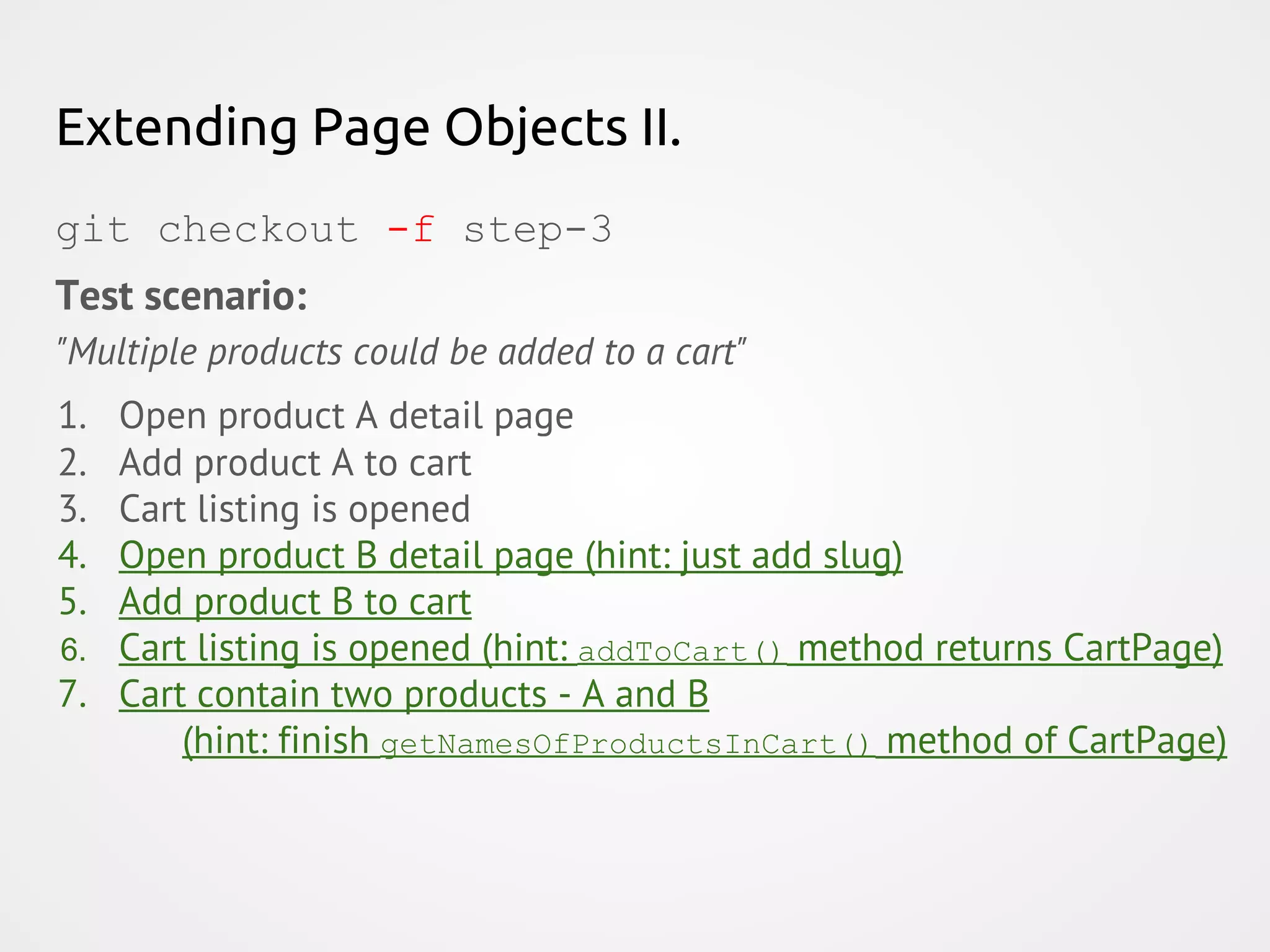 Extending Page Objects II. git checkout -f step-3 Test scenario: "Multiple products could be added to a cart" 1. Open product A detail page 2. Add product A to cart 3. Cart listing is opened 4. Open product B detail page (hint: just add slug) 5. Add product B to cart 6. Cart listing is opened (hint: addToCart() method returns CartPage) 7. Cart contain two products - A and B (hint: finish getNamesOfProductsInCart() method of CartPage) 