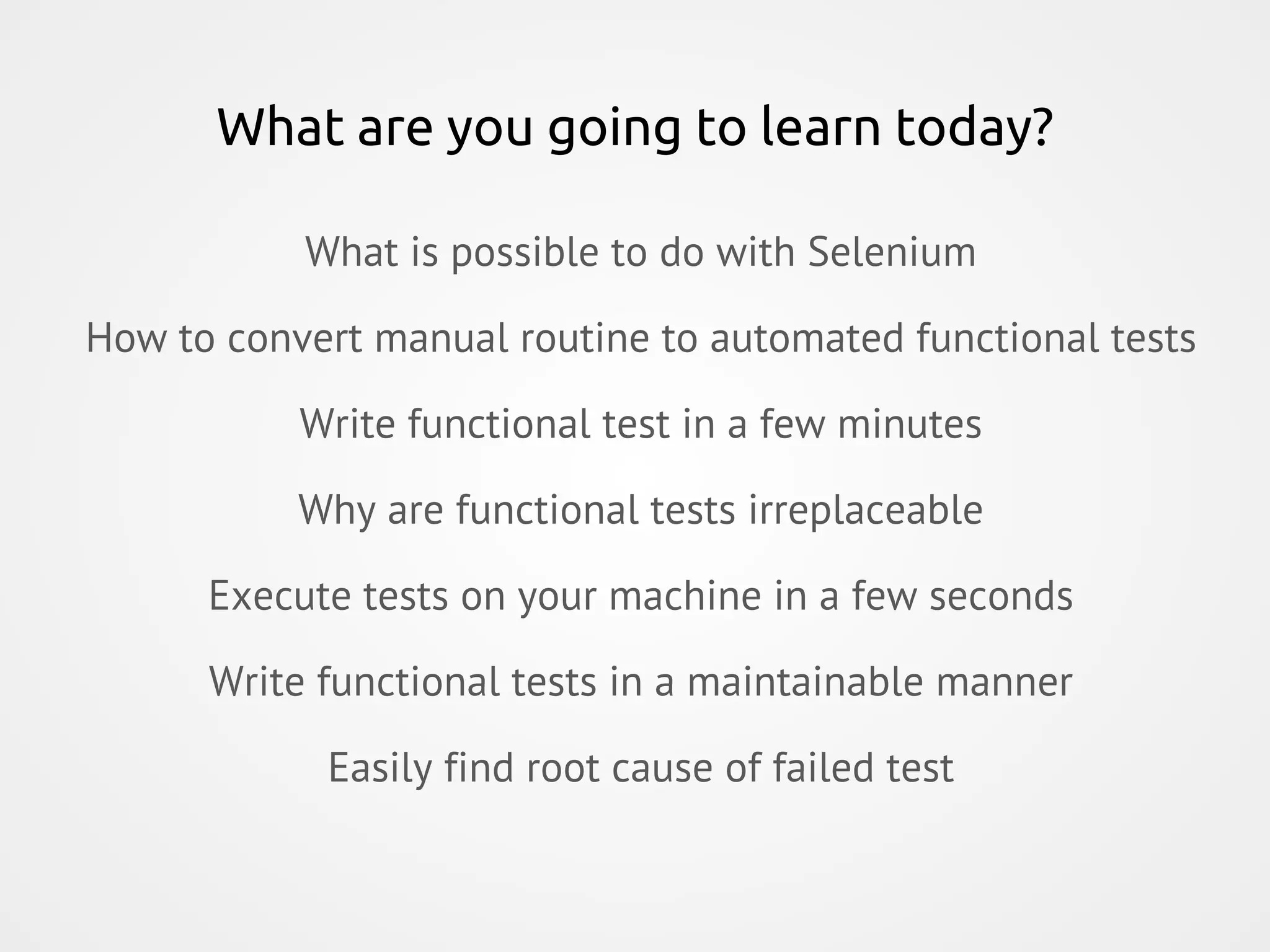 What are you going to learn today? What is possible to do with Selenium How to convert manual routine to automated functional tests Write functional test in a few minutes Why are functional tests irreplaceable Execute tests on your machine in a few seconds Write functional tests in a maintainable manner Easily find root cause of failed test 