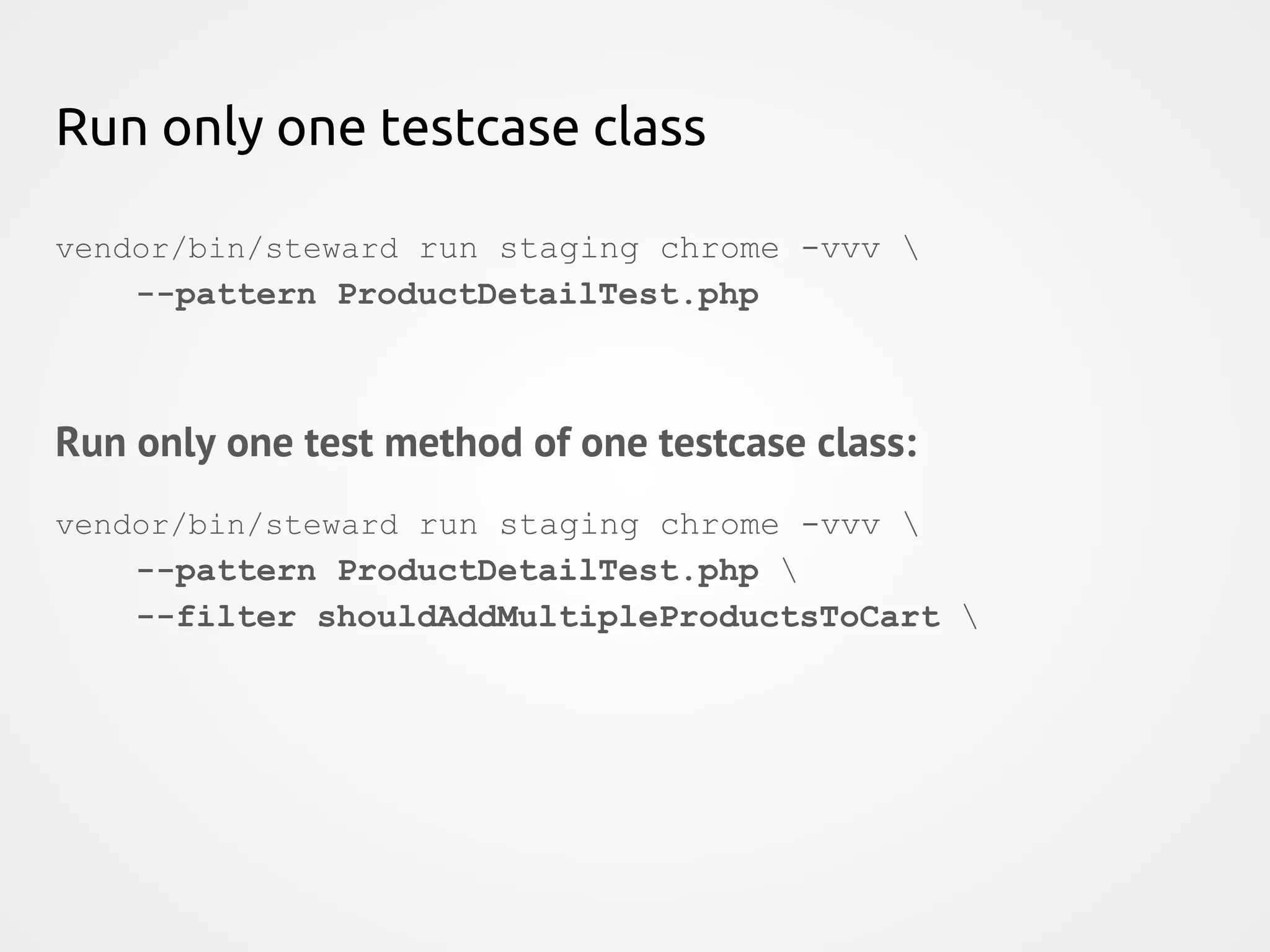 Run only one testcase class vendor/bin/steward run staging chrome -vvv --pattern ProductDetailTest.php Run only one test method of one testcase class: vendor/bin/steward run staging chrome -vvv --pattern ProductDetailTest.php --filter shouldAddMultipleProductsToCart 