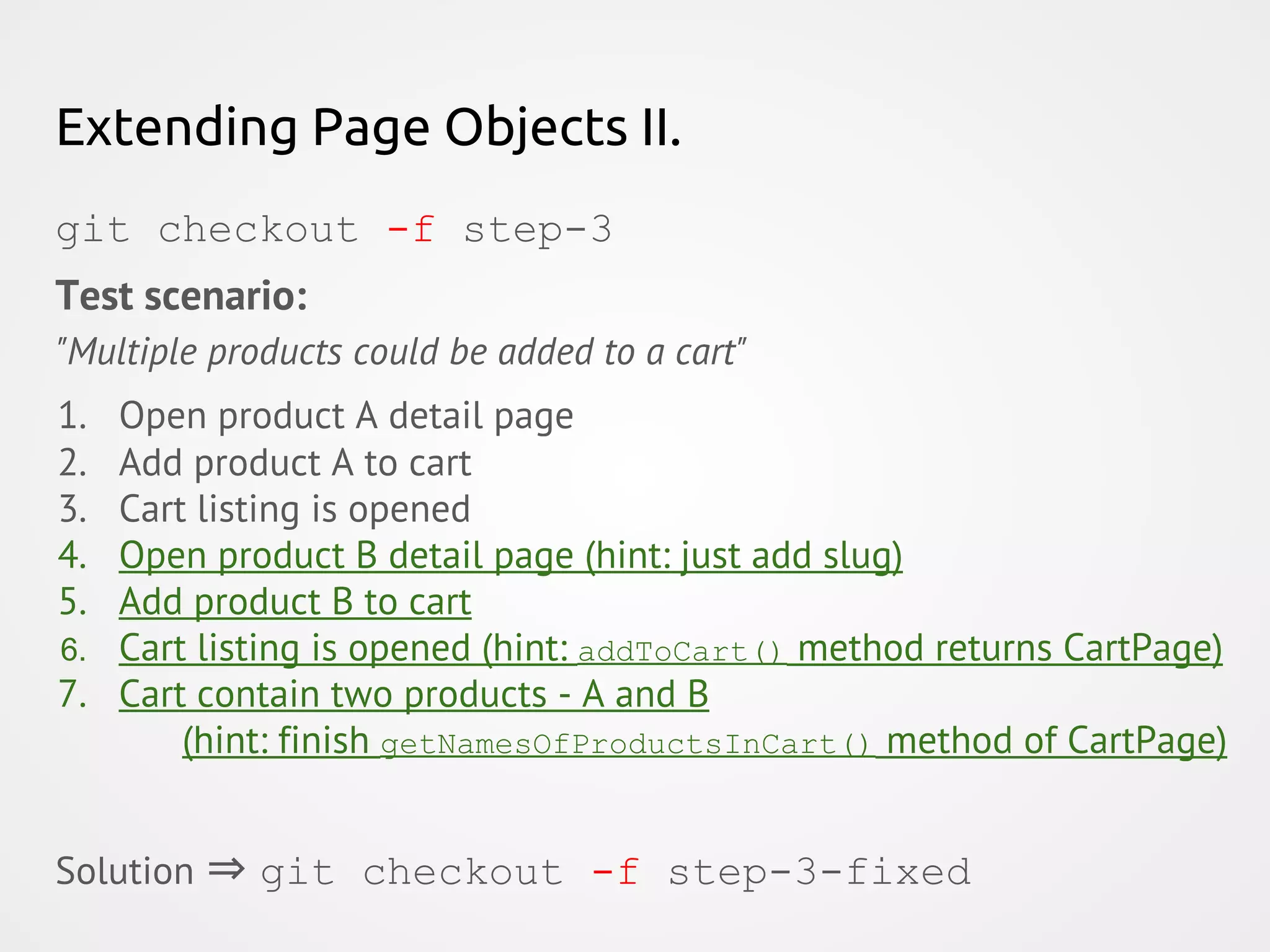 Extending Page Objects II. git checkout -f step-3 Test scenario: "Multiple products could be added to a cart" 1. Open product A detail page 2. Add product A to cart 3. Cart listing is opened 4. Open product B detail page (hint: just add slug) 5. Add product B to cart 6. Cart listing is opened (hint: addToCart() method returns CartPage) 7. Cart contain two products - A and B (hint: finish getNamesOfProductsInCart() method of CartPage) Solution ⇒ git checkout -f step-3-fixed 