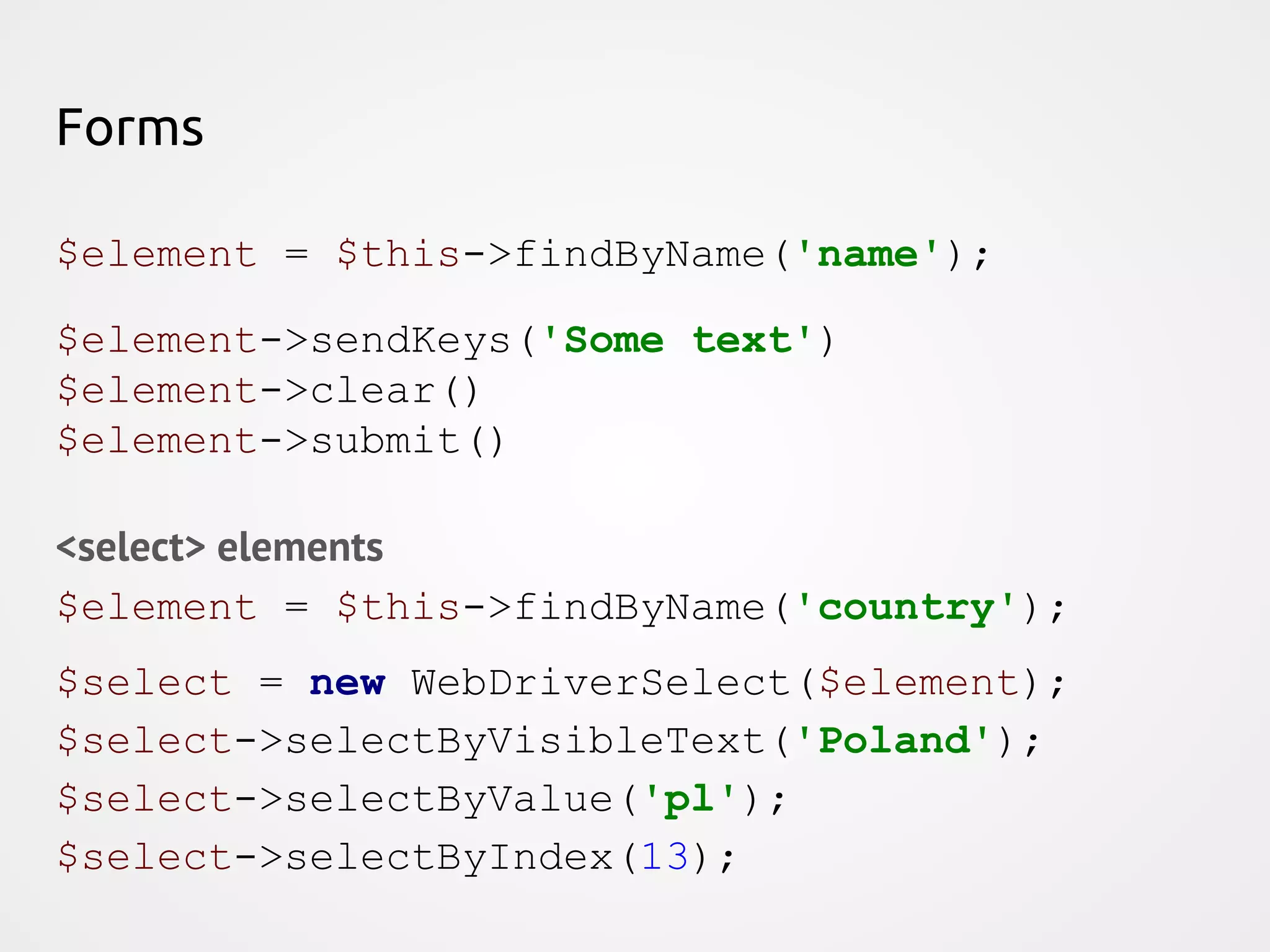 Forms $element = $this->findByName('name'); $element->sendKeys('Some text') $element->clear() $element->submit() <select> elements $element = $this->findByName('country'); $select = new WebDriverSelect($element); $select->selectByVisibleText('Poland'); $select->selectByValue('pl'); $select->selectByIndex(13); 