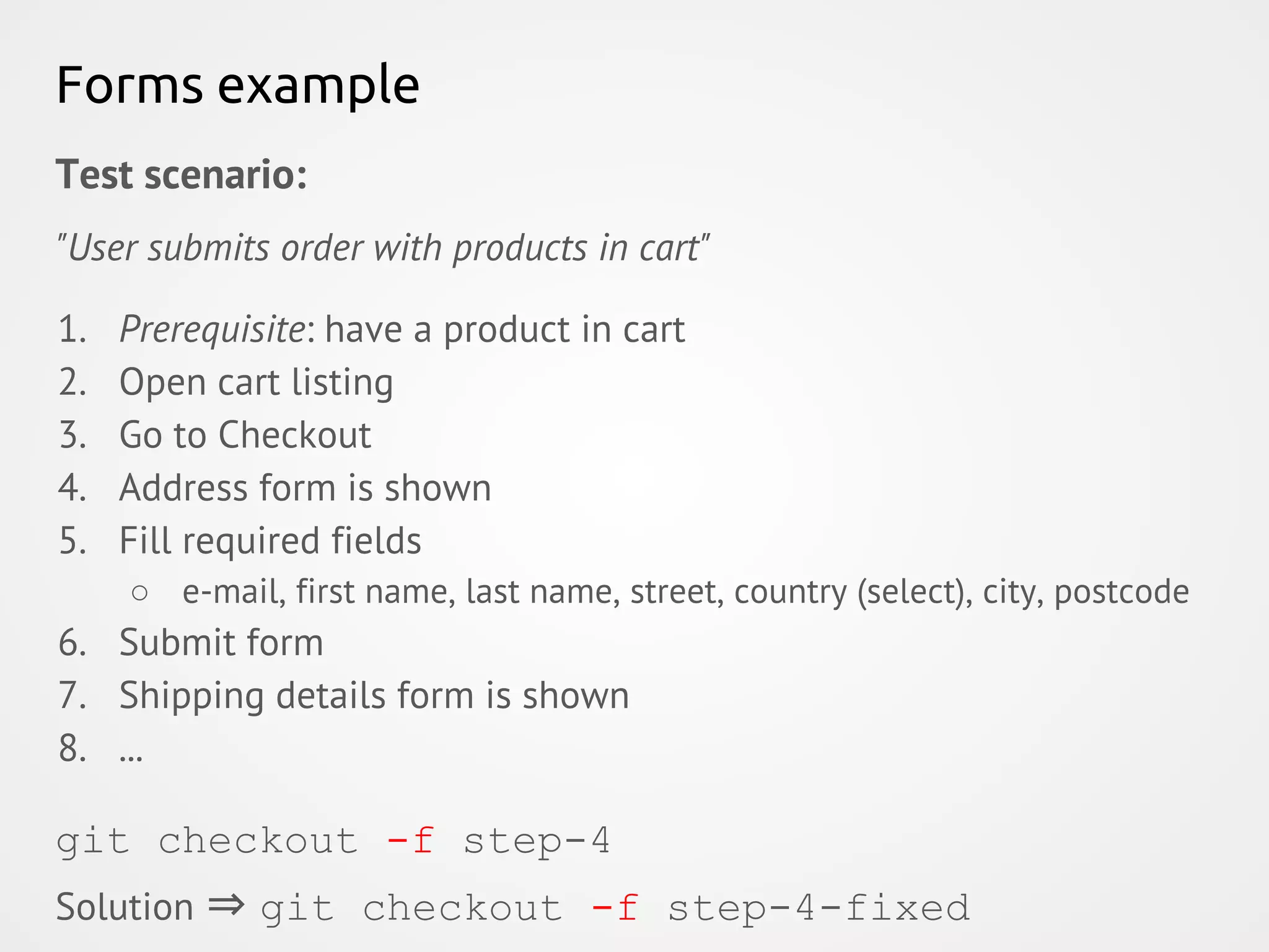 Forms example Test scenario: "User submits order with products in cart" 1. Prerequisite: have a product in cart 2. Open cart listing 3. Go to Checkout 4. Address form is shown 5. Fill required fields ○ e-mail, first name, last name, street, country (select), city, postcode 6. Submit form 7. Shipping details form is shown 8. ... git checkout -f step-4 Solution ⇒ git checkout -f step-4-fixed 