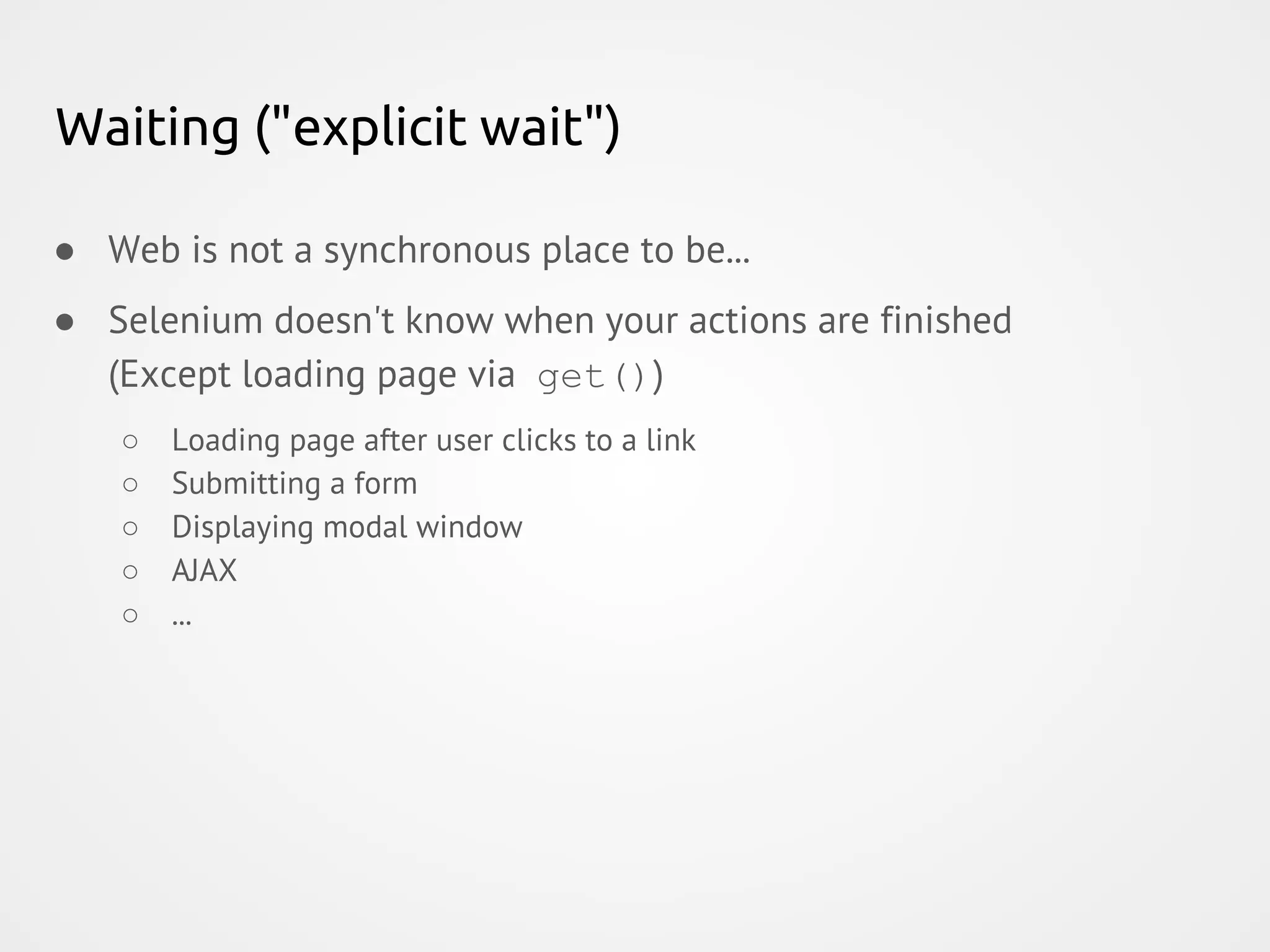 Waiting ("explicit wait") ● Web is not a synchronous place to be... ● Selenium doesn't know when your actions are finished (Except loading page via get()) ○ Loading page after user clicks to a link ○ Submitting a form ○ Displaying modal window ○ AJAX ○ ... 