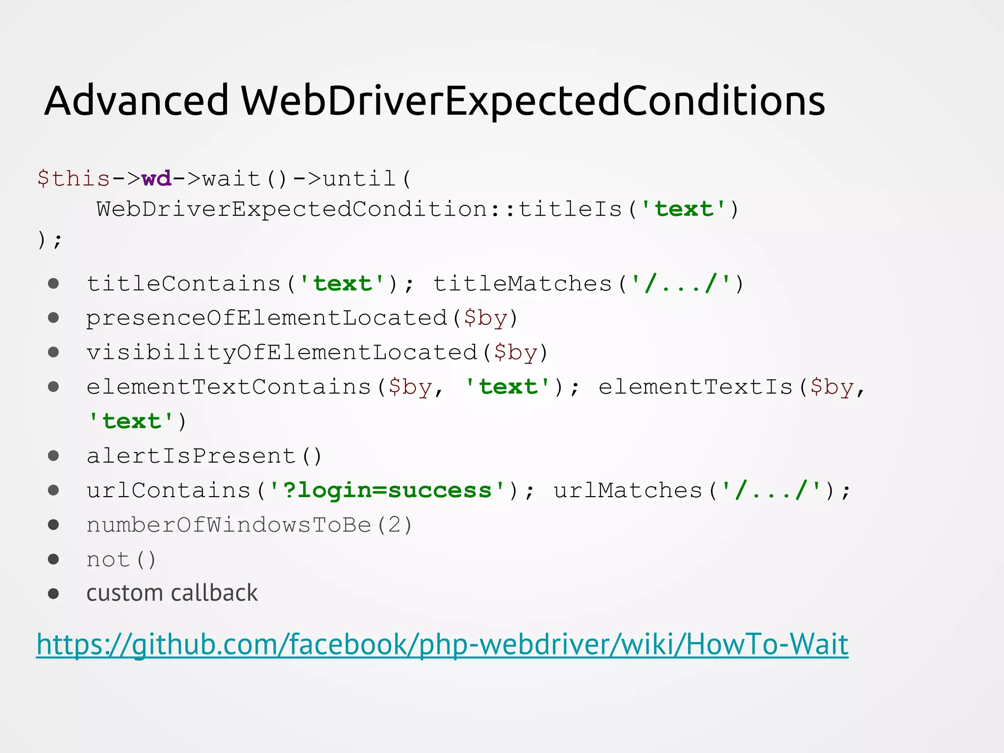 Advanced WebDriverExpectedConditions $this->wd->wait()->until( WebDriverExpectedCondition::titleIs('text') ); ● titleContains('text'); titleMatches('/.../') ● presenceOfElementLocated($by) ● visibilityOfElementLocated($by) ● elementTextContains($by, 'text'); elementTextIs($by, 'text') ● alertIsPresent() ● urlContains('?login=success'); urlMatches('/.../'); ● numberOfWindowsToBe(2) ● not() ● custom callback https://github.com/facebook/php-webdriver/wiki/HowTo-Wait 